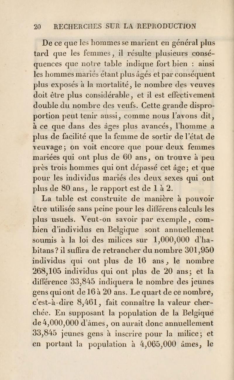 De ce que les hommes se marient en général plus tard que les femmes, il résulte plusieurs consé¬ quences que notre table indique fort bien : ainsi les hommes mariés étant plus âgés et par conséquent plus exposés à la mortalité, le nombre des veuves doit être plus considérable, et il est effectivement double du nombre des veufs. Cette grande dispro¬ portion peut tenir aussi, comme nous l’avons dit, à ce que dans des âges plus avancés, 1 homme a plus de facilité que la femme de sortir de l’état de veuvage 5 on voit encore que pour deux femmes mariées qui ont plus de 60 ans, on trouve à peu près trois hommes qui ont dépassé cet âge ; et que pour les individus mariés des deux sexes qui ont plus de 80 ans, le rapport est de 1 à 2. La table est construite de manière à pouvoir être utilisée sans peine pour les différens calculs les plus usuels. Veut-on savoir par exemple, com¬ bien d’individus en Belgique sont annuellement soumis à la loi des milices sur 1,000,000 d'ha- bitans? il suffira de retrancher du nombre 301,950 individus qui ont plus de 16 ans, le nombre 268,105 individus qui ont plus de 20 ans 5 et la différence 33,845 indiquera le nombre des jeunes gens qui ont de 16 à 20 ans. Le quart de ce nombre, c’est-à-dire 8,461, fait connaître la valeur cher¬ chée. En supposant la population de la Belgique de4,000,000 d’âmes, on aurait donc annuellement 33,845 jeunes gens à inscrire pour la milice 3 et en portant la population à 4,065,000 âmes, le