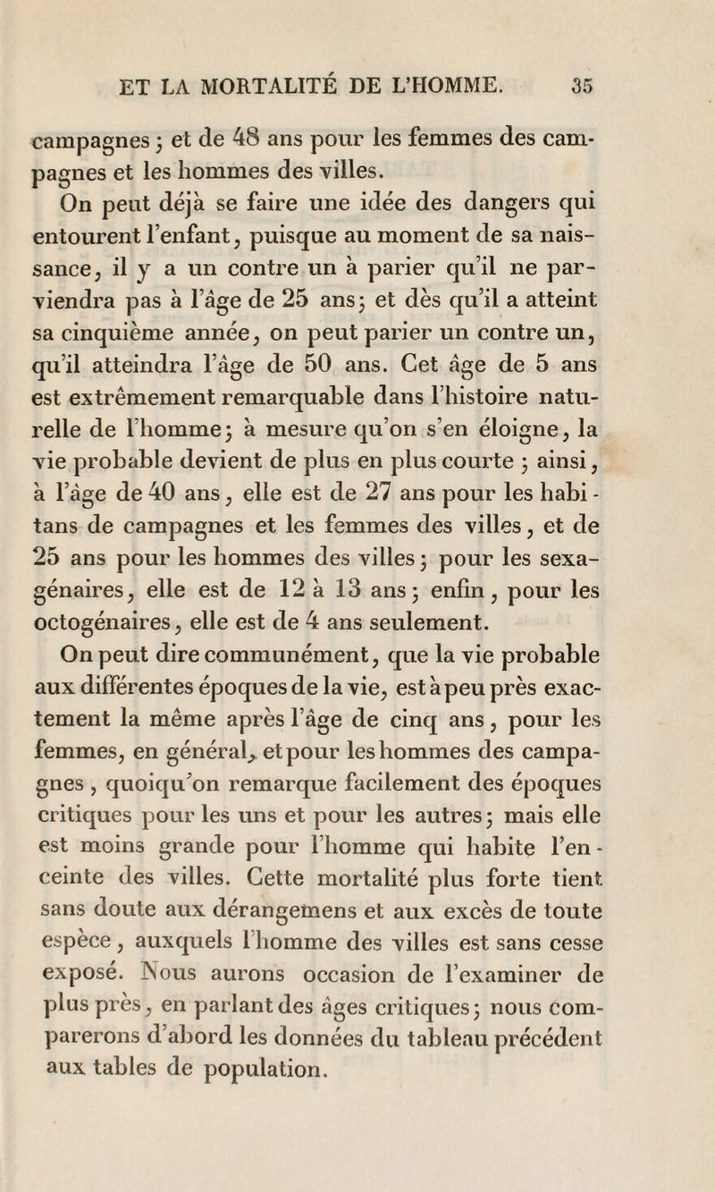 campagnes 3 et de 48 ans pour les femmes des cam¬ pagnes et les hommes des villes. On peut déjà se faire une idée des dangers qui entourent l’enfant, puisque au moment de sa nais¬ sance , il y a un contre un à parier qu’il ne par¬ viendra pas à l’âge de 25 ans3 et dès qu’il a atteint sa cinquième année, on peut parier un contre un, qu’il atteindra l’âge de 50 ans. Cet âge de 5 ans est extrêmement remarquable dans l’histoire natu¬ relle de l’homme 3 à mesure qu’on s’en éloigne, la vie probable devient de plus en plus courte 3 ainsi, à l’âge de 40 ans , elle est de 27 ans pour les habi - tans de campagnes et les femmes des villes, et de 25 ans pour les hommes des villes 3 pour les sexa¬ génaires , elle est de 12 à 13 ans 3 enfin, pour les octogénaires, elle est de 4 ans seulement. On peut dire communément, que la vie probable aux différentes époques de la vie, est à peu près exac¬ tement la même après l’âge de cinq ans, pour les femmes, en général* et pour les hommes des campa¬ gnes , quoiqu’on remarque facilement des époques critiques pour les uns et pour les autres 3 mais elle est moins grande pour l’homme qui habite l’en - ceinte des villes. Cette mortalité plus forte tient sans doute aux dérangemens et aux excès de toute espèce, auxquels l’homme des villes est sans cesse exposé. Nous aurons occasion de l’examiner de plus près, en parlant des âges critiques 3 nous com¬ parerons d’abord les données du tableau précédent aux tables de population.