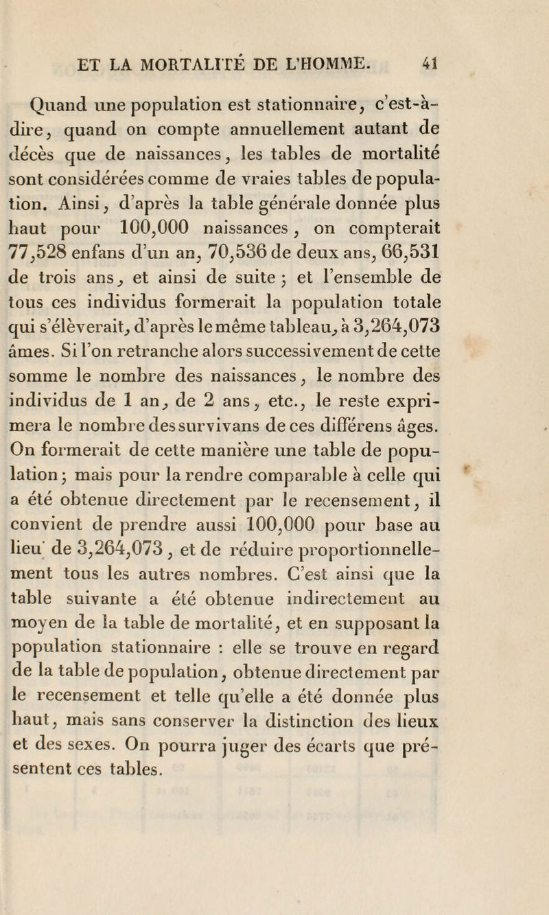 Quand une population est stationnaire, c’est-à- dire, quand on compte annuellement autant de décès que de naissances, les tables de mortalité sont considérées comme de vraies tables de popula¬ tion. Ainsi, d’après la table générale donnée plus haut pour 100,000 naissances, on compterait 77,528 enfans d’un an, 70,536 de deux ans, 66,531 de trois ans, et ainsi de suite j et l’ensemble de tous ces individus formerait la population totale qui s’élèverait, d’après le même tableau, à 3,264,073 âmes. Si l’on retranche alors successivement de cette somme le nombre des naissances, le nombre des individus de 1 an, de 2 ans, etc., le reste expri¬ mera le nombre des survivans de ces différens âcres. On formerait de cette manière une table de popu¬ lation 3 mais pour la rendre comparable à celle qui a été obtenue directement par le recensement, il convient de prendre aussi 100,000 pour base au lieu de 3,264,073 , et de réduire proportionnelle¬ ment tous les autres nombres. C’est ainsi que la table suivante a été obtenue indirectement au moyen de la table de mortalité, et en supposant la population stationnaire : elle se trouve en regard de la table dépopulation, obtenue directement par le recensement et telle qu elle a été donnée plus haut, mais sans conserver la distinction des lieux et des sexes. On pourra juger des écarts que pré¬ sentent ces tables.