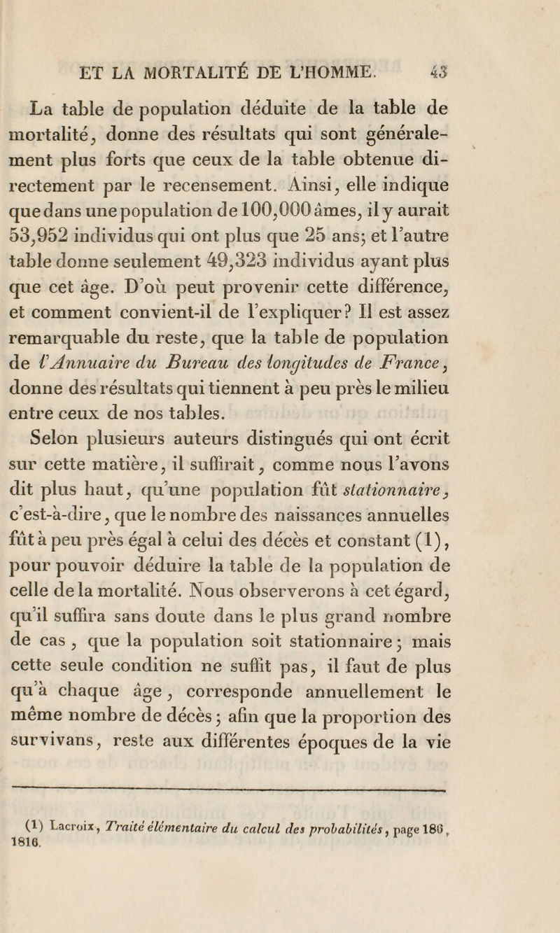 La table de population déduite de la table de mortalité^ donne des résultats qui sont générale¬ ment plus forts que ceux de la table obtenue di¬ rectement par le recensement. Ainsi; elle indique que dans une population de 100;000âmeS; il y aurait 53;952 individus qui ont plus que 25 ans; et l’autre table donne seulement 49;323 individus ayant plus que cet âge. D’où peut provenir cette différence; et comment convient-il de l’expliquer ? Il est assez remarquable du reste; que la table de population de VAnnuaire du Bureau des longitudes de France ; donne des résultats qui tiennent à peu près le milieu entre ceux de nos tables. Selon plusieurs auteurs distingués qui ont écrit sur cette matière; il suffirait; comme nous l’avons dit plus haut; qu’une population fût stationnaire , c’est-à-dire, que le nombre des naissances annuelles fût à peu près égal à celui des décès et constant (1), pour pouvoir déduire la table de la population de celle delà mortalité. Nous observerons à cet égard; qu’il suffira sans doute dans le plus grand nombre de cas ; que la population soit stationnaire ; mais cette seule condition ne suffit pas; il faut de plus qu’à chaque âge ; corresponde annuellement le meme nombre de décès ; afin que la proportion des survivanS; reste aux différentes époques de la vie (1) Lacroix, Traite élémentaire du calcul des probabilités, page 18(5, 1816.