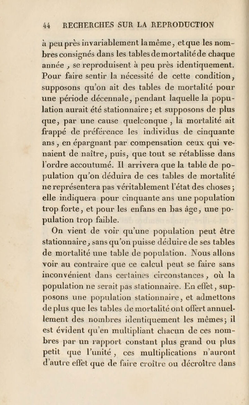 à peu près invariablement la même, et que les nom¬ bres consignés dans les tables de mortalité de chaque année , se reproduisent à peu près identiquement. Pour faire sentir la nécessité de cette condition, supposons qu’on ait des tables de mortalité pour une période décennale, pendant laquelle la popu¬ lation aurait été stationnaire; et supposons de plus que, par une cause quelconque , la mortalité ait frappé de préférence les individus de cinquante ans , en épargnant par compensation ceux qui ve¬ naient de naître, puis, que tout se rétablisse dans l ordre accoutumé. Il arrivera que la table de po¬ pulation qu’on déduira de ces tables de mortalité ne représentera pas véritablement l’état des choses ; elle indiquera pour cinquante ans une population trop forte, et pour les enfans en bas âge, une po¬ pulation trop faible. On vient de voir qu’une population peut être stationnaire, sans qu’on puisse déduire de ses tables de mortalité une table de population. Nous allons voir au contraire que ce calcul peut se faire sans inconvénient dans certaines circonstances, où la population ne serait pas stationnaire. En effet, sup¬ posons une population stationnaire, et admettons de plus que les tables de mortalité ont offert annuel¬ lement des nombres identiquement les mêmes; il est évident qu’en multipliant chacun de ces nom¬ bres par un rapport constant plus grand ou plus petit que Tunité , ces multiplications n’auront d autre effet que de faire croître ou décroître dans