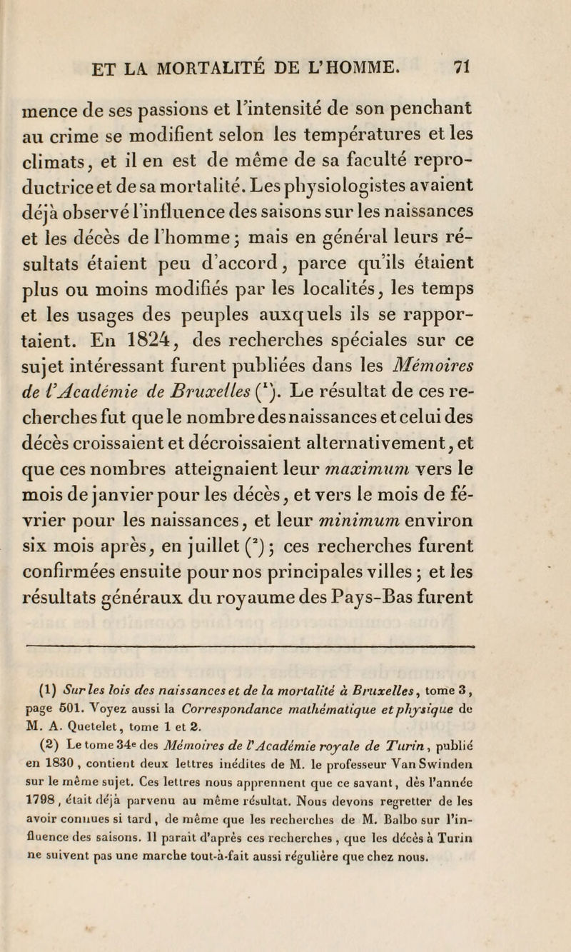 inence de ses passions et l'intensité de son penchant au crime se modifient selon les températures et les climats, et il en est de même de sa faculté repro¬ ductrice et de sa mortalité. Les physiologistes avaient déjà observé l’influence des saisons sur les naissances et les décès de l’homme \ mais en générai leurs ré¬ sultats étaient peu d’accord, parce cju’ils étaient plus ou moins modifiés par les localités, les temps et les usages des peuples auxquels ils se rappor¬ taient. En 1824, des recherches spéciales sur ce sujet intéressant furent publiées dans les Mémoires de VAcadémie de Bruxelles (I). Le résultat de ces re¬ cherches fut que le nombre des naissances et celui des décès croissaient et décroissaient alternativement, et que ces nombres atteignaient leur maximum vers le mois de janvier pour les décès, et vers le mois de fé¬ vrier pour les naissances, et leur minimum environ six mois après, en juillet (2); ces recherches furent confirmées ensuite pour nos principales villes ; et les résultats généraux du royaume des Pays-Bas furent (1) Sur les lois des naissances et de la mortalité à Bruxelles, tome 3, page 501. Voyez aussi la Correspondance mathématique et physique de M. A. Quetelet, tome 1 et 2. (2) Le tome 34e des Mémoires de VAcadémie royale de Turin , publié en 1830, contient deux lettres inédites de M. le professeur VanSwinden sur le même sujet. Ces lettres nous apprennent que ce savant, dès l’année 1798, était déjà parvenu au même résultat. Nous devons regretter de les avoir connues si tard , de même que les recherches de M. Balbo sur l’in¬ fluence des saisons. 11 parait d’après ces recherches , que les décès à Turin ne suivent pas une marche tout-à-fait aussi régulière que chez nous.