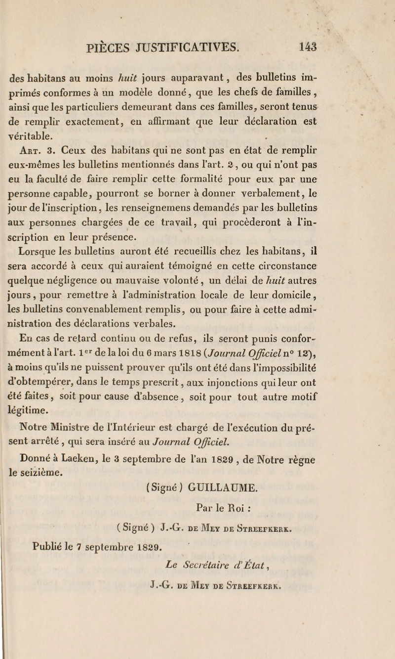 des habitans au moins huit jours auparavant, des bulletins im¬ primés conformes à un modèle donné, que les chefs de familles , ainsi que les particuliers demeurant dans ces familles, seront tenus de remplir exactement, en affirmant que leur déclaration est véritable. Art. 3. Ceux des habitans qui ne sont pas en état de remplir eux-mêmes les bulletins mentionnés dans l’art. 2, ou qui n’ont pas eu la faculté de faire remplir cette formalité pour eux par une personne capable, pourront se borner adonner verbalement, le jour de l’inscription, les renseigneinens demandés par les bulletins aux personnes chargées de ce travail, qui procéderont à l’in¬ scription en leur présence. Lorsque les bulletins auront été recueillis chez les habitans, il sera accordé à ceux qui auraient témoigné en cette circonstance quelque négligence ou mauvaise volonté , un délai de huit autres jours, pour remettre à l’administration locale de leur domicile, les bulletins convenablement remplis, ou pour faire à cette admi¬ nistration des déclarations verbales. En cas de retard continu ou de refus, ils seront punis confor¬ mément à l’art. 1er de la loi du 6 mars 1818 (Journal Officieln0 12), à moins qu’ils ne puissent prouver qu’ils ont été dans l’impossibilité d’obtempérer, dans le temps prescrit, aux injonctions qui leur ont été faites, soit pour cause d’absence , soit pour tout autre motif légitime. Notre Ministre de l’Intérieur est chargé de l’exécution du pré¬ sent arrêté , qui sera inséré au Journal Officiel. Donné à Laeken, le 3 septembre de l’an 1829 , de Notre règne le seizième. (Signé) GUILLAUME. Par le Roi : ( Signé ) J.-G. de Mey de Streefkerk. Publié le 7 septembre 1829. Le Secrétaire d’État, J.-G. de Meï de Streefkerk.