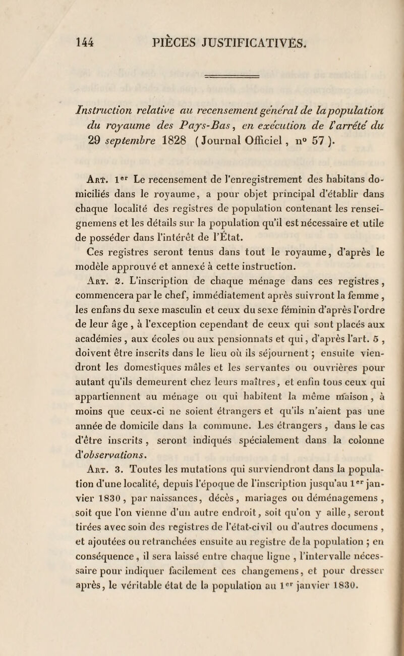 Instruction relative au recensement général de la population du royaume des Pays-Bas, en exécution de l'arrêté du 29 septembre 1828 ( Journal Officiel, n° 57 )• Art. 1er Le recensement de l’enregistrement des habitans do¬ miciliés dans le royaume, a pour objet principal d’établir dans chaque localité des registres de population contenant les rensei- gnemens et les détails sur la population qu’il est nécessaire et utile de posséder dans l’intérêt de l’Etat. Ces registres seront tenus dans tout le royaume, d’après le modèle approuvé et annexé à cette instruction. Art. 2. L’inscription de chaque ménage dans ces registres, commencera par le chef, immédiatement après suivront la femme, les enfans du sexe masculin et ceux du sexe féminin d'après l’ordre de leur âge , à l’exception cependant de ceux qui sont placés aux académies , aux écoles ou aux pensionnats et qui, d’après l’art. 5 , doivent être inscrits dans le lieu où ils séjournent ; ensuite vien¬ dront les domestiques mâles et les servantes ou ouvrières pour autant qu’ils demeurent chez leurs maîtres, et enfin tous ceux qui appartiennent au ménage ou qui habitent la même nfaison, à moins que ceux-ci 11e soient étrangers et qu’ils 11’aient pas une année de domicile dans la commune. Les étrangers , dans le cas d’être inscrits, seront indiqués spécialement dans la colonne d'observations. Art. 3. Toutes les mutations qui surviendront dans la popula¬ tion d’une localité, depuis l’époque de l’inscription jusqu’au 1er jan¬ vier 1830 , par naissances, décès, mariages ou déménagemens , soit que l'on vienne d’un autre endroit, soit qu’on y aille, seront tirées avec soin des registres de l’état-civil ou d’autres documens , et ajoutées ou retranchées ensuite au registre de la population ; en conséquence, il sera laissé entre chaque ligne , l’intervalle néces¬ saire pour indiquer facilement ces changcmens, et pour dresser après, le véritable état de la population au 1er janvier 1830.