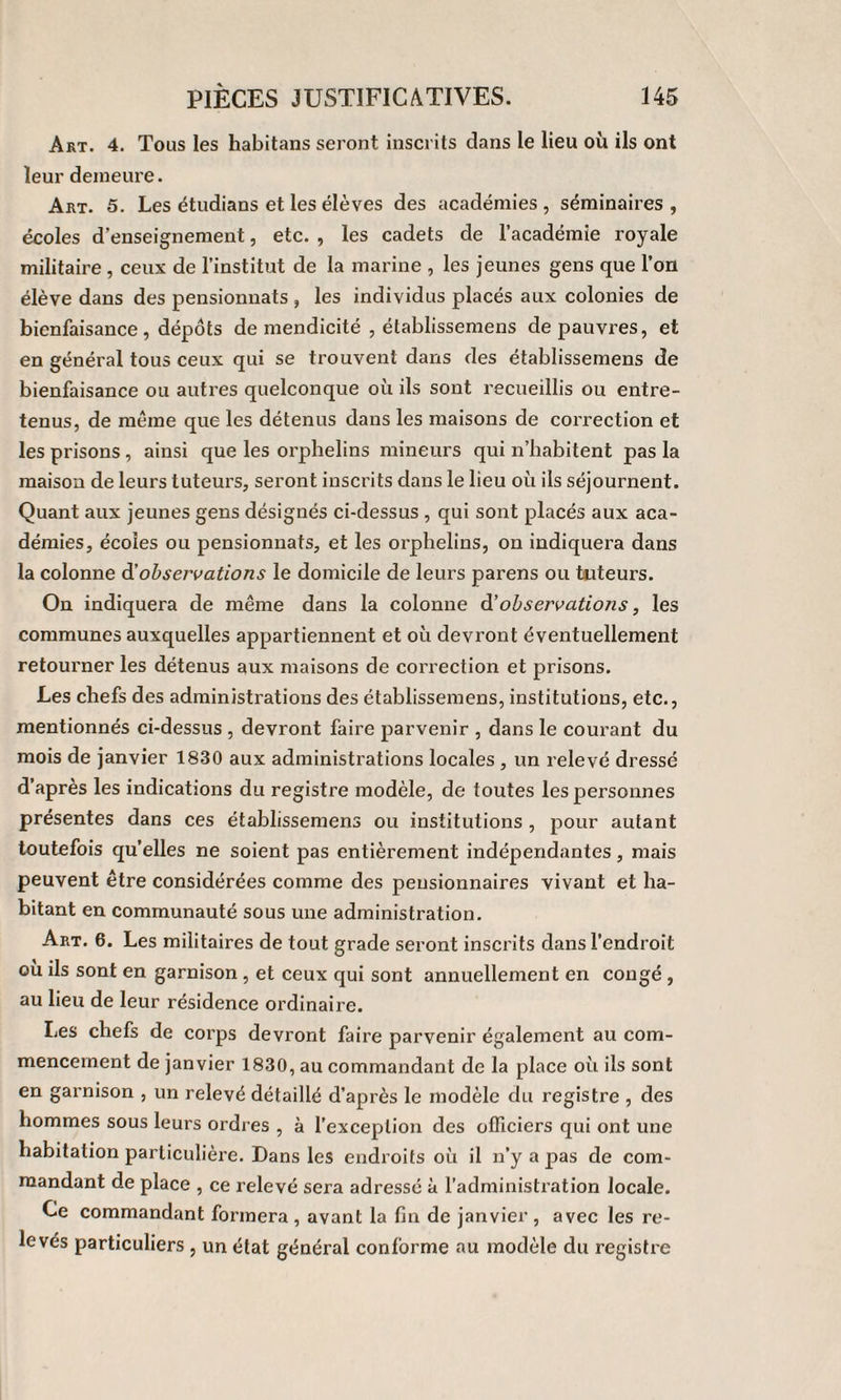 Art. 4. Tous les habitans seront inscrits dans le lieu où ils ont leur demeure. Art. 5. Les étudians et les élèves des académies , séminaires , écoles d’enseignement, etc. , les cadets de l’académie royale militaire , ceux de l’institut de la marine , les jeunes gens que l’on élève dans des pensionnats , les individus placés aux colonies de bienfaisance , dépôts de mendicité , établissemens de pauvres, et en général tous ceux qui se trouvent dans des établissemens de bienfaisance ou autres quelconque où ils sont recueillis ou entre¬ tenus, de meme que les détenus dans les maisons de correction et les prisons, ainsi que les orphelins mineurs qui n’habitent pas la maison de leurs tuteurs, seront inscrits dans le lieu où ils séjournent. Quant aux jeunes gens désignés ci-dessus , qui sont placés aux aca¬ démies, écoles ou pensionnats, et les orphelins, on indiquera dans la colonne d'observations le domicile de leurs parens ou tuteurs. On indiquera de même dans la colonne d'observations, les communes auxquelles appartiennent et où devront éventuellement retourner les détenus aux maisons de correction et prisons. Les chefs des administrations des établissemens, institutions, etc., mentionnés ci-dessus , devront faire parvenir , dans le courant du mois de janvier 1830 aux administrations locales , un relevé dressé d’après les indications du registre modèle, de toutes les personnes présentes dans ces établissemens ou institutions , pour autant toutefois quelles ne soient pas entièrement indépendantes, mais peuvent être considérées comme des pensionnaires vivant et ha¬ bitant en communauté sous une administration. Art. 6. Les militaires de tout grade seront inscrits dans l’endroit ou ils sont en garnison , et ceux qui sont annuellement en congé , au lieu de leur résidence ordinaire. Les chefs de corps devront faire parvenir également au com¬ mencement de janvier 1830, au commandant de la place où ils sont en garnison , un relevé détaillé d’après le modèle du registre , des hommes sous leurs ordres , à l’exception des officiers qui ont une habitation particulière. Dans les endroits où il n’y a pas de com¬ mandant de place , ce relevé sera adressé à l’administration locale. Ce commandant formera , avant la fin de janvier , avec les re¬ levés particuliers , un état général conforme au modèle du registre