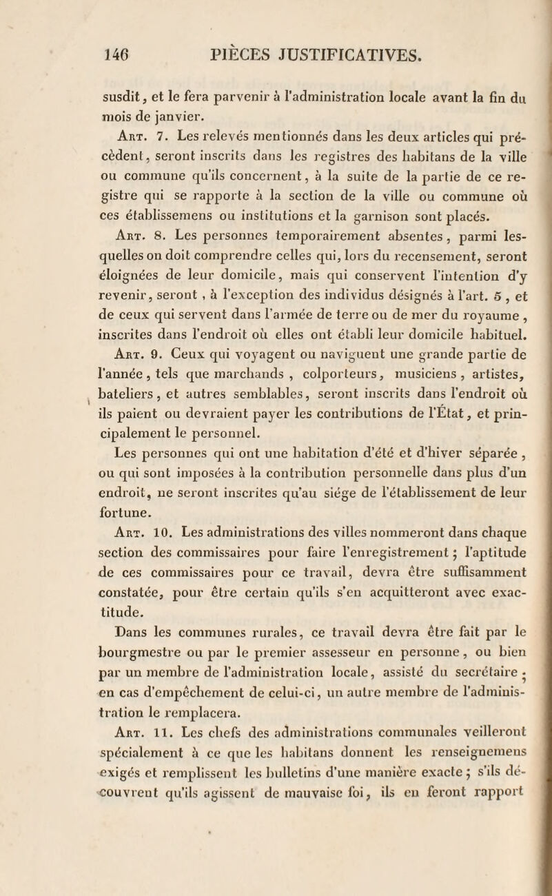 susdit, et le fera parvenir à l’administration locale avant la fin du mois de janvier. Ai\t. 7. Les relevés mentionnés dans les deux articles qui pré¬ cèdent, seront inscrits dans les registres des habitans de la ville ou commune qu’ils concernent, à la suite de la partie de ce re¬ gistre qui se rapporte à la section de la ville ou commune où ces établissemens ou institutions et la garnison sont placés. Art. 8. Les personnes temporairement absentes, parmi les¬ quelles on doit comprendre celles qui, lors du recensement, seront éloignées de leur domicile, mais qui conservent l’intention d’y revenir, seront , à l'exception des individus désignés à l’art. 5 , et de ceux qui servent dans l’armée de terre ou de nier du royaume , inscrites dans l’endroit où elles ont établi leur domicile habituel. Art. 9. Ceux qui voyagent ou naviguent une grande partie de l'année, tels que marchands , colporteurs, musiciens, artistes, bateliers, et autres semblables, seront inscrits dans l’endroit où ils paient ou devraient payer les contributions de l'État, et prin¬ cipalement le personnel. Les personnes qui ont une habitation d’été et d’hiver séparée , ou qui sont imposées à la contribution personnelle dans plus d’un endroit, ne seront inscrites qu’au siège de rétablissement de leur fortune. Art. 10. Les administrations des villes nommeront dans chaque section des commissaires pour faire l’enregistrement ; l'aptitude de ces commissaires pour ce travail, devra être suffisamment constatée, pour être certain qu’ils s’en acquitteront avec exac¬ titude. Dans les communes rurales, ce travail devra être fait par le bourgmestre ou par le premier assesseur en personne, ou bien par un membre de l’administration locale, assisté du secrétaire* en cas d’empêchement de celui-ci, un autre membre de l’admiuis- tration le remplacera. Art. 11. Les chefs des administrations communales veilleront spécialement à ce que les habitans donnent les renseigneinens exigés et remplissent les bulletins d’une manière exacte ; s’ils dé¬ couvrent qu’ils agissent de mauvaise foi, ils eu feront rapport