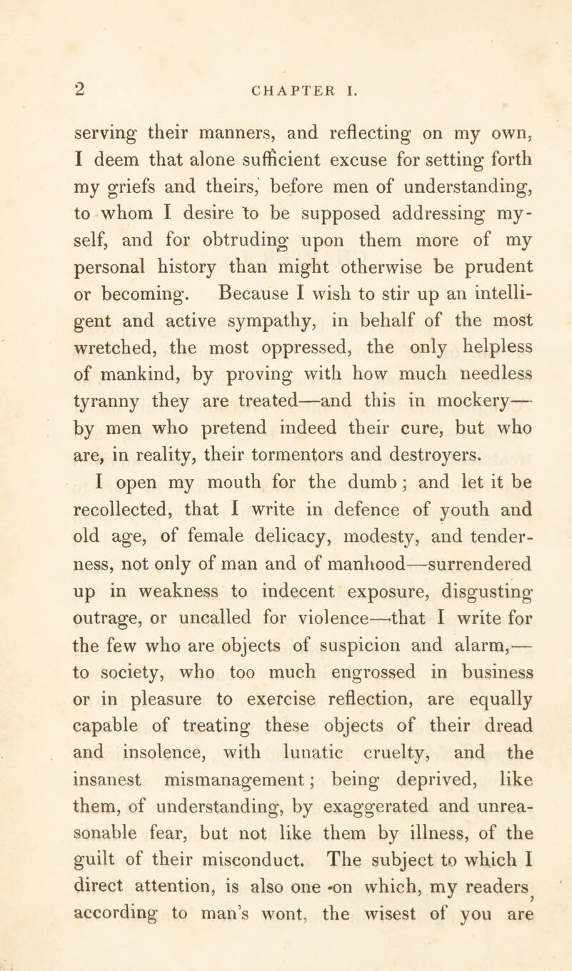 serving their manners, and reflecting on my own, I deem that alone sufficient excuse for setting forth my griefs and theirs, before men of understanding, to whom I desire to be supposed addressing my¬ self, and for obtruding upon them more of my personal history than might otherwise be prudent or becoming. Because I wish to stir up an intelli¬ gent and active sympathy, in behalf of the most wretched, the most oppressed, the only helpless of mankind, by proving with how much needless tyranny they are treated—-and this in mockery— by men who pretend indeed their cure, but who are, in reality, their tormentors and destroyers. I open my mouth for the dumb; and let it be recollected, that I write in defence of youth and old age, of female delicacy, modesty, and tender¬ ness, not only of man and of manhood—surrendered up in weakness to indecent exposure, disgusting outrage, or uncalled for violence—-that I write for the few who are objects of suspicion and alarm,— to society, who too much engrossed in business or in pleasure to exercise reflection, are equally capable of treating these objects of their dread and insolence, with lunatic cruelty, and the insanest mismanagement; being deprived, like them, of understanding, by exaggerated and unrea¬ sonable fear, but not like them by illness, of the guilt of their misconduct. The subject to which I direct attention, is also one -on which, my readers^ according to man’s wont, the wisest of you are