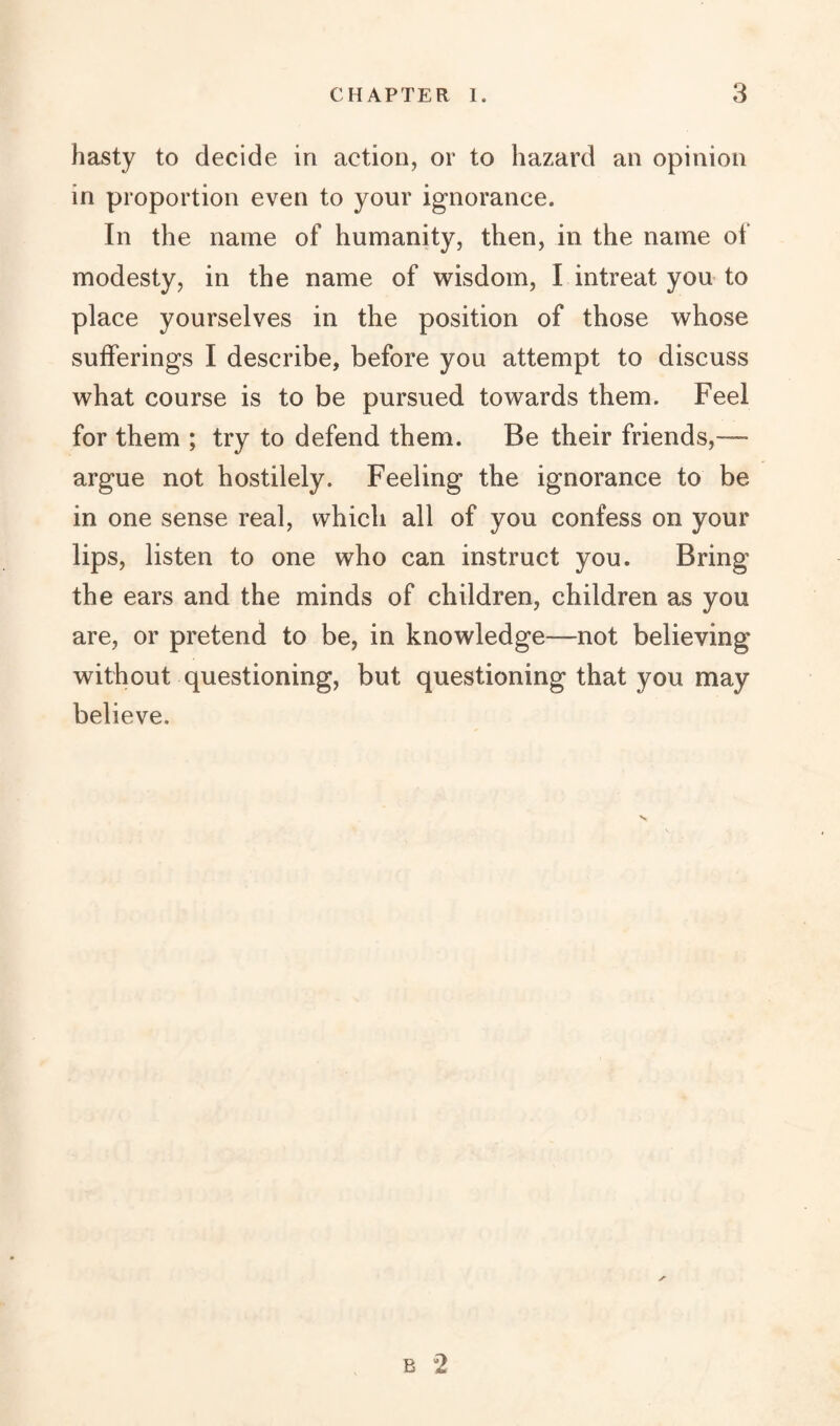 hasty to decide in action, or to hazard an opinion in proportion even to your ignorance. In the name of humanity, then, in the name of modesty, in the name of wisdom, I intreat you to place yourselves in the position of those whose sufferings I describe, before you attempt to discuss what course is to be pursued towards them. Feel for them ; try to defend them. Be their friends,— argue not hostilely. Feeling the ignorance to be in one sense real, which all of you confess on your lips, listen to one who can instruct you. Bring the ears and the minds of children, children as you are, or pretend to be, in knowledge—not believing without questioning, but questioning that you may believe.