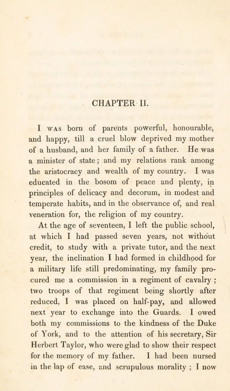 I was born of parents powerful, honourable, and happy, till a cruel blow deprived my mother of a husband, and her family of a father. He was a minister of state; and my relations rank among the aristocracy and wealth of my country. I was educated in the bosom of peace and plenty, in principles of delicacy and decorum, in modest and temperate habits, and in the observance of, and real veneration for, the religion of my country. At the age of seventeen, I left the public school, at which I had passed seven years, not without credit, to study with a private tutor, and the next year, the inclination I had formed in childhood for a military life still predominating, my family pro¬ cured me a commission in a regiment of cavalry ; two troops of that regiment being shortly after reduced, I was placed on half-pay, and allowed next year to exchange into the Guards. I owed both my commissions to the kindness of the Duke of York, and to the attention of his secretary, Sir Herbert Taylor, who were glad to show their respect for the memory of my father. 1 had been nursed in the lap of ease, and scrupulous morality ; I now
