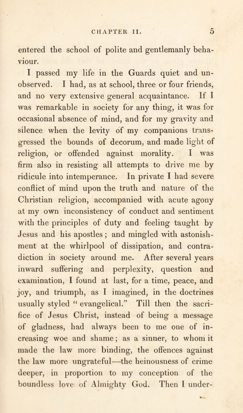 entered the school of polite and gentlemanly beha¬ viour. I passed my life in the Guards quiet and un¬ observed. I had, as at school, three or four friends, and no very extensive general acquaintance. If I was remarkable in society for any thing, it was for occasional absence of mind, and for my gravity and silence when the levity of my companions trans¬ gressed the bounds of decorum, and made light of religion, or offended against morality. I was firm also in resisting all attempts to drive me by ridicule into intemperance. In private I had severe conflict of mind upon the truth and nature of the Christian religion, accompanied with acute agony at my own inconsistency of conduct and sentiment with the principles of duty and feeling taught by Jesus and his apostles; and mingled with astonish¬ ment at the whirlpool of dissipation, and contra¬ diction in society around me. After several years inward suffering and perplexity, question and examination, I found at last, for a time, peace, and joy, and triumph, as I imagined, in the doctrines usually styled “ evangelical.” Till then the sacri¬ fice of Jesus Christ, instead of being a message of gladness, had always been to me one of in¬ creasing woe and shame; as a sinner, to whom it made the law more binding, the offences against the law more ungrateful—-the heinousness of crime deeper, in proportion to my conception of the boundless love of Almighty God. Then 1 under-