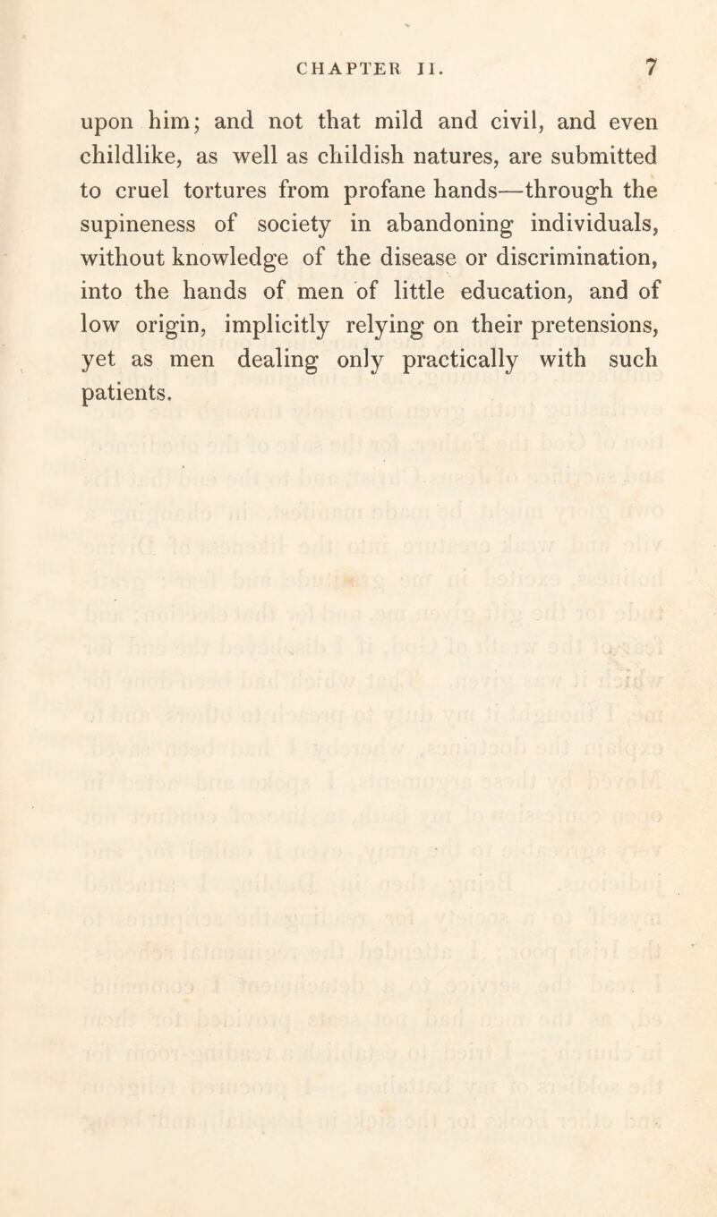 upon him; and not that mild and civil, and even childlike, as well as childish natures, are submitted to cruel tortures from profane hands—through the supineness of society in abandoning individuals, without knowledge of the disease or discrimination, into the hands of men of little education, and of low origin, implicitly relying on their pretensions, yet as men dealing only practically with such patients.