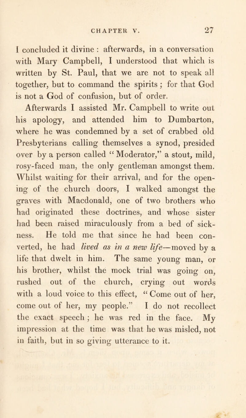 l concluded it divine : afterwards, in a conversation with Mary Campbell, I understood that which is written by St. Paul, that we are not to speak all together, but to command the spirits ; for that God is not a God of confusion, but of order. Afterwards I assisted Mr. Campbell to write out his apology, and attended him to Dumbarton, where he was condemned by a set of crabbed old Presbyterians calling themselves a synod, presided over by a person called “ Moderator,” a stout, mild, rosy-faced man, the only gentleman amongst them. Whilst waiting for their arrival, and for the open¬ ing of the church doors, I walked amongst the graves with Macdonald, one of two brothers who had originated these doctrines, and whose sister had been raised miraculously from a bed of sick¬ ness. He told me that since he had been con¬ verted, he had lived as in a new life—moved by a life that dwelt in him. The same young man, or his brother, whilst the mock trial was going on, rushed out of the church, crying out words with a loud voice to this effect, “ Come out of her, come out of her, my people.” I do not recollect the exact speech ; he was red in the face. My impression at the time was that he was misled, not in faith, but in so giving utterance to it.