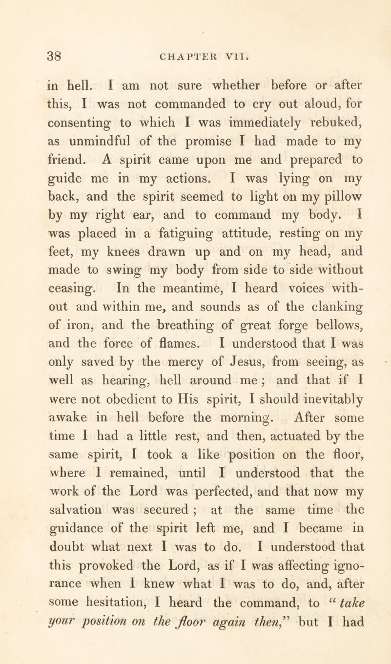 in hell. I am not sure whether before or after this, I was not commanded to cry out aloud, for consenting to which I was immediately rebuked, as unmindful of the promise I had made to my friend. A spirit came upon me and prepared to guide me in my actions. I was lying on my back, and the spirit seemed to light on my pillow by my right ear, and to command my body. I was placed in a fatiguing attitude, resting on my feet, my knees drawn up and on my head, and made to swing my body from side to side without ceasing. In the meantime, I heard voices with¬ out and within me, and sounds as of the clanking of iron, and the breathing of great forge bellows, and the force of flames. I understood that I was only saved by the mercy of Jesus, from seeing, as well as hearing, hell around me; and that if I were not obedient to His spirit, I should inevitably awake in hell before the morning. After some time I had a little rest, and then, actuated by the same spirit, I took a like position on the floor, where I remained, until I understood that the work of the Lord was perfected, and that now my salvation was secured; at the same time the guidance of the spirit left me, and I became in doubt what next I was to do. I understood that this provoked the Lord, as if I was affecting igno¬ rance when I knew what I was to do, and, after some hesitation, I heard the command, to “ take your position on the floor again then,” but I had