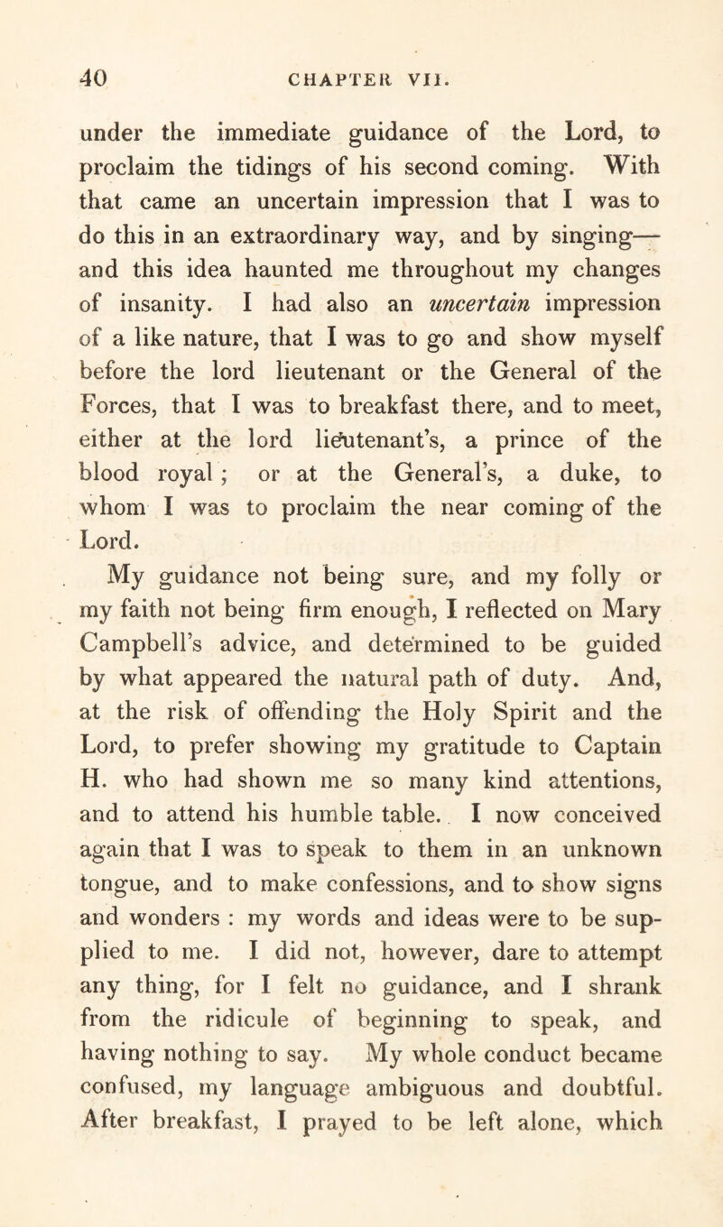 under the immediate guidance of the Lord, to proclaim the tidings of his second coming. With that came an uncertain impression that I was to do this in an extraordinary way, and by singing— and this idea haunted me throughout my changes of insanity. I had also an uncertain impression of a like nature, that I was to go and show myself before the lord lieutenant or the General of the Forces, that I was to breakfast there, and to meet, either at the lord lieutenant’s, a prince of the blood royal ; or at the General’s, a duke, to whom I was to proclaim the near coming of the * Lord. My guidance not being sure, and my folly or my faith not being firm enough, I reflected on Mary Campbell’s advice, and determined to be guided by what appeared the natural path of duty. And, at the risk of offending the Holy Spirit and the Lord, to prefer showing my gratitude to Captain H. who had shown me so many kind attentions, and to attend his humble table. I now conceived again that I was to speak to them in an unknown tongue, and to make confessions, and to show signs and wonders : my words and ideas were to be sup¬ plied to me. I did not, however, dare to attempt any thing, for I felt no guidance, and I shrank from the ridicule of beginning to speak, and having nothing to say. My whole conduct became confused, my language ambiguous and doubtful. After breakfast, I prayed to be left alone, which