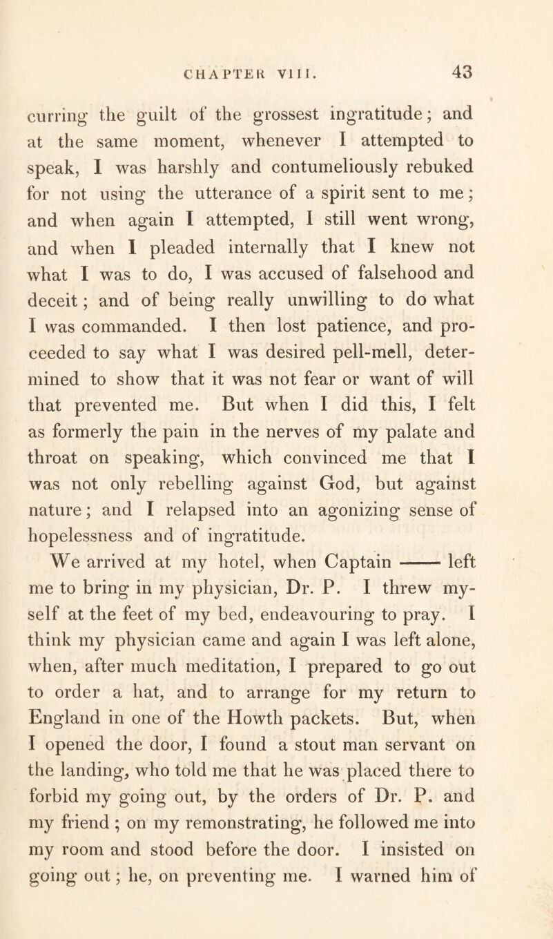 curring the guilt of the grossest ingratitude; and at the same moment, whenever I attempted to speak, I was harshly and contumeliously rebuked for not using the utterance of a spirit sent to me; and when again I attempted, I still went wrong, and when 1 pleaded internally that I knew not what I was to do, I was accused of falsehood and deceit; and of being really unwilling to do what I was commanded. I then lost patience, and pro¬ ceeded to say what I was desired pell-mell, deter¬ mined to show that it was not fear or want of will that prevented me. But when I did this, I felt as formerly the pain in the nerves of my palate and throat on speaking, which convinced me that I was not only rebelling against God, but against nature; and I relapsed into an agonizing sense of hopelessness and of ingratitude. We arrived at my hotel, when Captain - left me to bring in my physician, Dr. P. I threw my¬ self at the feet of my bed, endeavouring to pray. I think my physician came and again I was left alone, when, after much meditation, I prepared to go out to order a hat, and to arrange for my return to England in one of the Howth packets. But, when I opened the door, I found a stout man servant on the landing, who told me that he was placed there to forbid my going out, by the orders of Dr. P. and my friend ; on my remonstrating, he followed me into my room and stood before the door. I insisted on going out; he, on preventing me. I warned him of