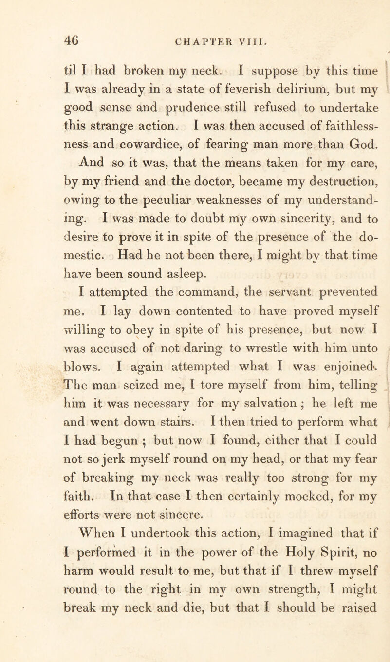 til I had broken my neck. I suppose by this time I was already in a state of feverish delirium, but my good sense and prudence still refused to undertake this strange action. I was then accused of faithless¬ ness and cowardice, of fearing man more than God. And so it was, that the means taken for my care, by my friend and the doctor, became my destruction, owing to the peculiar weaknesses of my understand¬ ing. I was made to doubt my own sincerity, and to desire to prove it in spite of the presence of the do¬ mestic. Had he not been there, I might by that time have been sound asleep. I attempted the command, the servant prevented me, I lay down contented to have proved myself 'willing to obey in spite of his presence, but now I was accused of not daring to wrestle with him unto blows. I again attempted what I was enjoined. The man seized me, I tore myself from him, telling him it was necessary for my salvation ; he left me and went down stairs. I then tried to perform what I had begun ; but now I found, either that I could not so jerk myself round on my head, or that my fear of breaking my neck was really too strong for my faith. In that case I then certainly mocked, for my efforts were not sincere. When I undertook this action, I imagined that if I performed it in the power of the Holy Spirit, no harm would result to me, but that if I threw myself round to the right in my own strength, I might break my neck and die, but that I should be raised