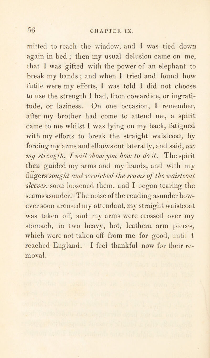 mitted to reach the window, and I was tied down again in bed ; then my usual delusion came on me, that I was gifted with the power of an elephant to break my bands ; and when I tried and found how futile were my efforts, I was told I did not choose to use the strength I had, from cowardice, or ingrati¬ tude, or laziness. On one occasion, I remember, after my brother had come to attend me, a spirit came to me whilst I was lying on my back, fatigued with my efforts to break the straight waistcoat, by forcing my arms and elbows out laterally, and said, use my strength, I will show you how to do it. The spirit then guided my arms and my hands, and with my fingers sought and scratched the seams of the waistcoat sleeves, soon loosened them, and I began tearing the seams asunder. The noise of the rending asunder how¬ ever soon aroused my attendant, my straight waistcoat was taken off, and my arms were crossed over my stomach, in two heavy, hot, leathern arm pieces, which were not taken off from me for good, until I reached England. I feel thankful now for their re¬ moval.