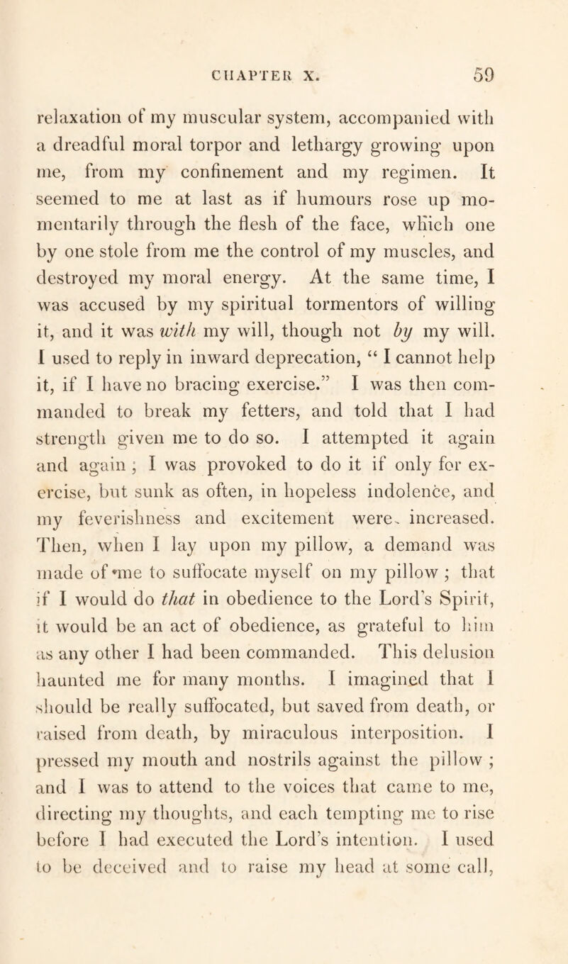 relaxation of my muscular system, accompanied with a dreadful moral torpor and lethargy growing upon me, from my confinement and my regimen. It seemed to me at last as if humours rose up mo¬ mentarily through the flesh of the face, which one by one stole from me the control of my muscles, and destroyed my moral energy. At the same time, I was accused by my spiritual tormentors of willing it, and it was with my will, though not by my will. I used to reply in inward deprecation, “ I cannot help it, if I have no bracing exercise.” I was then com¬ manded to break my fetters, and told that I had strength given me to do so. I attempted it again and again ; I was provoked to do it if only for ex¬ ercise, but sunk as often, in hopeless indolence, and my feverishness and excitement were, increased. Then, when I hay upon my pillow, a dememd was made of *me to suffocate myself on my pillow ; that if I would do that in obedience to the Lords Spirit, it would be an act of obedience, as grateful to him as any other I had been commanded. This delusion haunted me for many months. I imagined that 1 should be really suffocated, but saved from death, or raised from death, by miraculous interposition. I pressed my mouth and nostrils against the pillow ; and I was to attend to the voices that came to me, directing my thoughts, and each tempting me to rise before 1 had executed the Lord’s intention. I used to be deceived and to raise my head at some call,