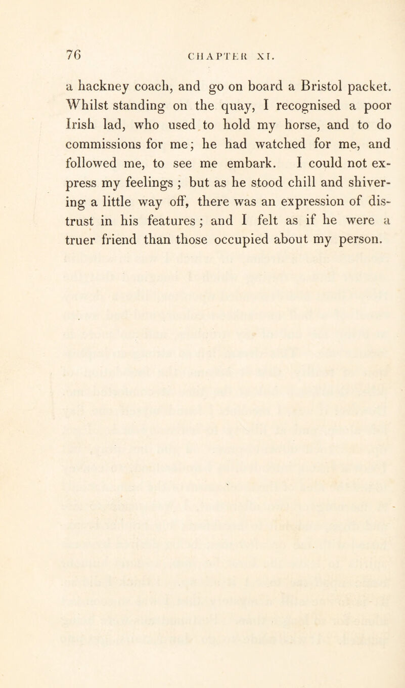 a hackney coach, and go on board a Bristol packet. Whilst standing on the quay, I recognised a poor Irish lad, who used to hold my horse, and to do commissions for me; he had watched for me, and followed me, to see me embark. I could not ex¬ press my feelings ; but as he stood chill and shiver¬ ing a little way olf, there was an expression of dis¬ trust in his features ; and I felt as if he were a truer friend than those occupied about my person.