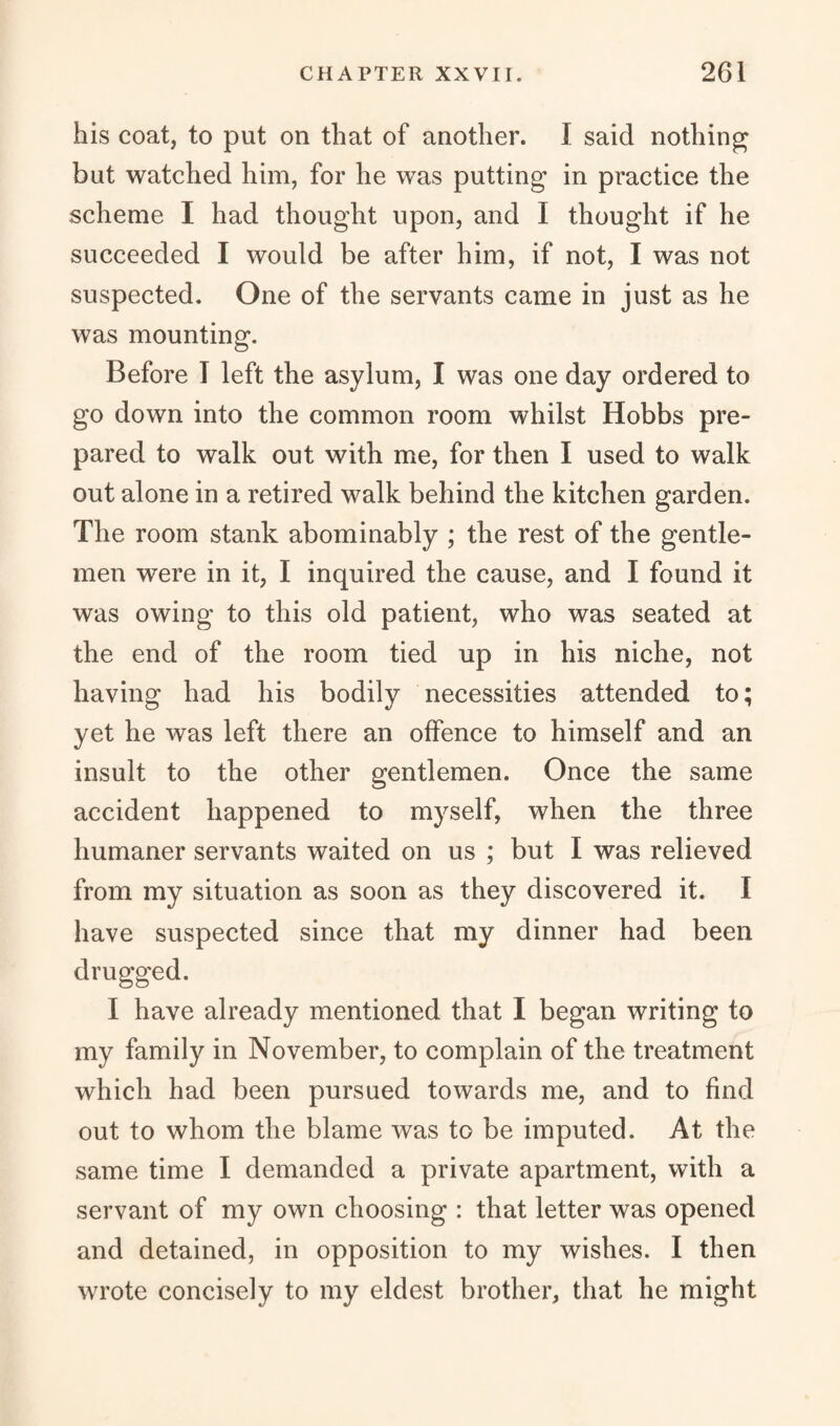 his coat, to put on that of another. I said nothing but watched him, for he was putting in practice the scheme I had thought upon, and I thought if he succeeded I would be after him, if not, I was not suspected. One of the servants came in just as he was mounting. Before I left the asylum, I was one day ordered to go down into the common room whilst Hobbs pre¬ pared to walk out with me, for then I used to walk out alone in a retired walk behind the kitchen garden. The room stank abominably ; the rest of the gentle¬ men were in it, I inquired the cause, and I found it was owing to this old patient, who was seated at the end of the room tied up in his niche, not having had his bodily necessities attended to; yet he was left there an offence to himself and an insult to the other gentlemen. Once the same accident happened to myself, when the three humaner servants waited on us ; but I was relieved from my situation as soon as they discovered it. I have suspected since that my dinner had been drugged. I have already mentioned that I began writing to my family in November, to complain of the treatment which had been pursued towards me, and to find out to whom the blame was to be imputed. At the same time I demanded a private apartment, with a servant of my own choosing : that letter was opened and detained, in opposition to my wishes. I then wrote concisely to my eldest brother, that he might