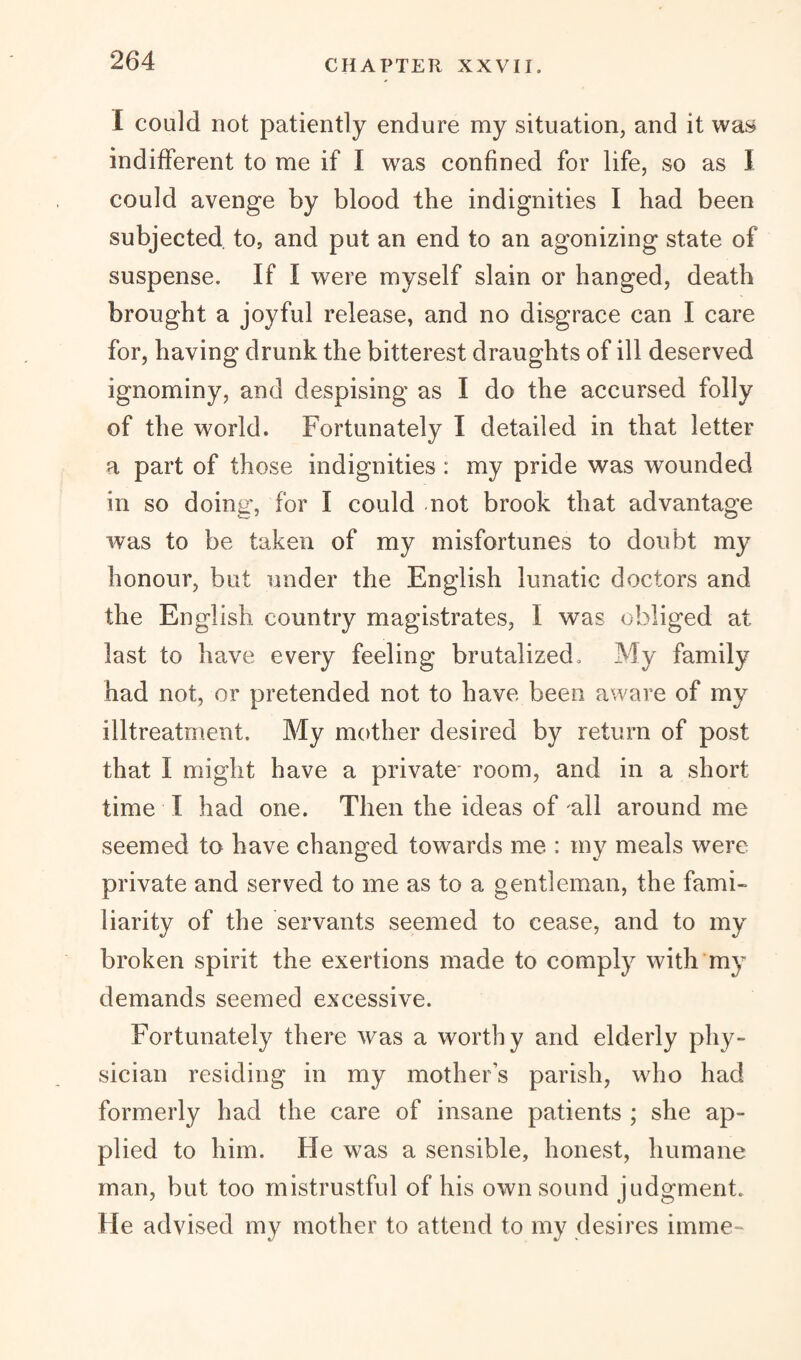 I could not patiently endure my situation, and it was indifferent to me if I was confined for life, so as I could avenge by blood the indignities I had been subjected to5 and put an end to an agonizing state of suspense. If I were myself slain or hanged, death brought a joyful release, and no disgrace can I care for, having drunk the bitterest draughts of ill deserved ignominy, and despising as I do the accursed folly of the world. Fortunately I detailed in that letter a part of those indignities : my pride was wounded in so doing, for I could -not brook that advantage was to be taken of my misfortunes to doubt my honour, but under the English lunatic doctors and the English country magistrates, I was obliged at last to have every feeling brutalized. My family had not, or pretended not to have been aware of my illtreatment. My mother desired by return of post that I might have a private room, and in a short time I had one. Then the ideas of all around me seemed to have changed towards me : my meals were private and served to me as to a gentleman, the fami¬ liarity of the servants seemed to cease, and to my broken spirit the exertions made to comply with my demands seemed excessive. Fortunately there was a worthy and elderly phy¬ sician residing in my mothers parish, who had formerly had the care of insane patients ; she ap¬ plied to him. He was a sensible, honest, humane man, but too mistrustful of his own sound judgment. He advised my mother to attend to my desires imme-