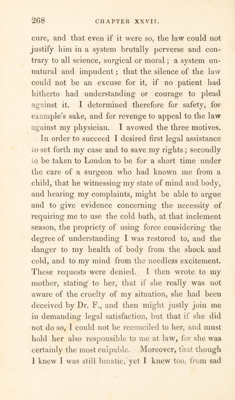 cure, and that even if it were so, the law could not justify him in a system brutally perverse and con¬ trary to all science, surgical or moral; a system un¬ natural and impudent; that the silence of the law could not be an excuse for it, if no patient had hitherto had understanding or courage to plead against it. I determined therefore for safety, for example’s sake, and for revenge to appeal to the law against my physician. I avowed the three motives. In order to succeed I desired first legal assistance to set forth my case and to save my rights; secondly to be taken to London to be for a short time under the care of a surgeon who had known me from a child,, that he witnessing my state of mind and body, and hearing my complaints, might be able to argue and to give evidence concerning the necessity of requiring me to use the cold bath, at that inclement season, the propriety of using force considering the degree of understanding I was restored to, and the danger to my health of body from the shock and cold, and to my mind from the needless excitement. These requests were denied. 1 then wrote to my mother, stating to her, that if she really was not aware of the cruelty of my situation, she had been deceived by Dr. F., and then might justly join me in demanding legal satisfaction, but that if she did not do so, I could not be reconciled to her, and must hold her also responsible to me at law, for she was certainly the most culpable. Moreover, that though I knew I was still lunatic, yet 1 knew too, from sad