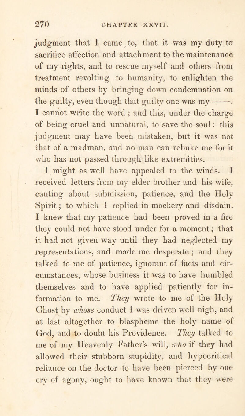 judgment that I came to, that it was my duty to sacrifice affection and attachment to the maintenance of my rights, and to rescue myself and others from treatment revolting to humanity, to enlighten the minds of others by bringing down condemnation on the guilty, even though that guilty one was my -——. I cannot write the word ; and this, under the charge ■ of being cruel and unnatural, to save the soul : this judgment may have been mistaken, but it was not that of a madman, and no man can rebuke me for it who has not passed through like extremities. 1 might as well have appealed to the winds, I received letters from my elder brother and his wife, canting about submission, patience, and the Holy Spirit; to which I replied in mockery and disdain. I knew that my patience had been proved in a fire they could not have stood under for a moment; that it had not given way until they had neglected my representations, and made me desperate ; and they talked to me of patience, ignorant of facts and cir¬ cumstances, whose business it was to have humbled themselves and to have applied patiently for in¬ formation to me. They wrote to me of the Holy Ghost by whose conduct I was driven well nigh, and at last altogether to blaspheme the holy name of God, and to doubt his Providence. They talked to me of my Heavenly Father’s will, who if they had allowed their stubborn stupidity, and hypocritical reliance on the doctor to have been pierced by one cry of agony, ought to have known that they were