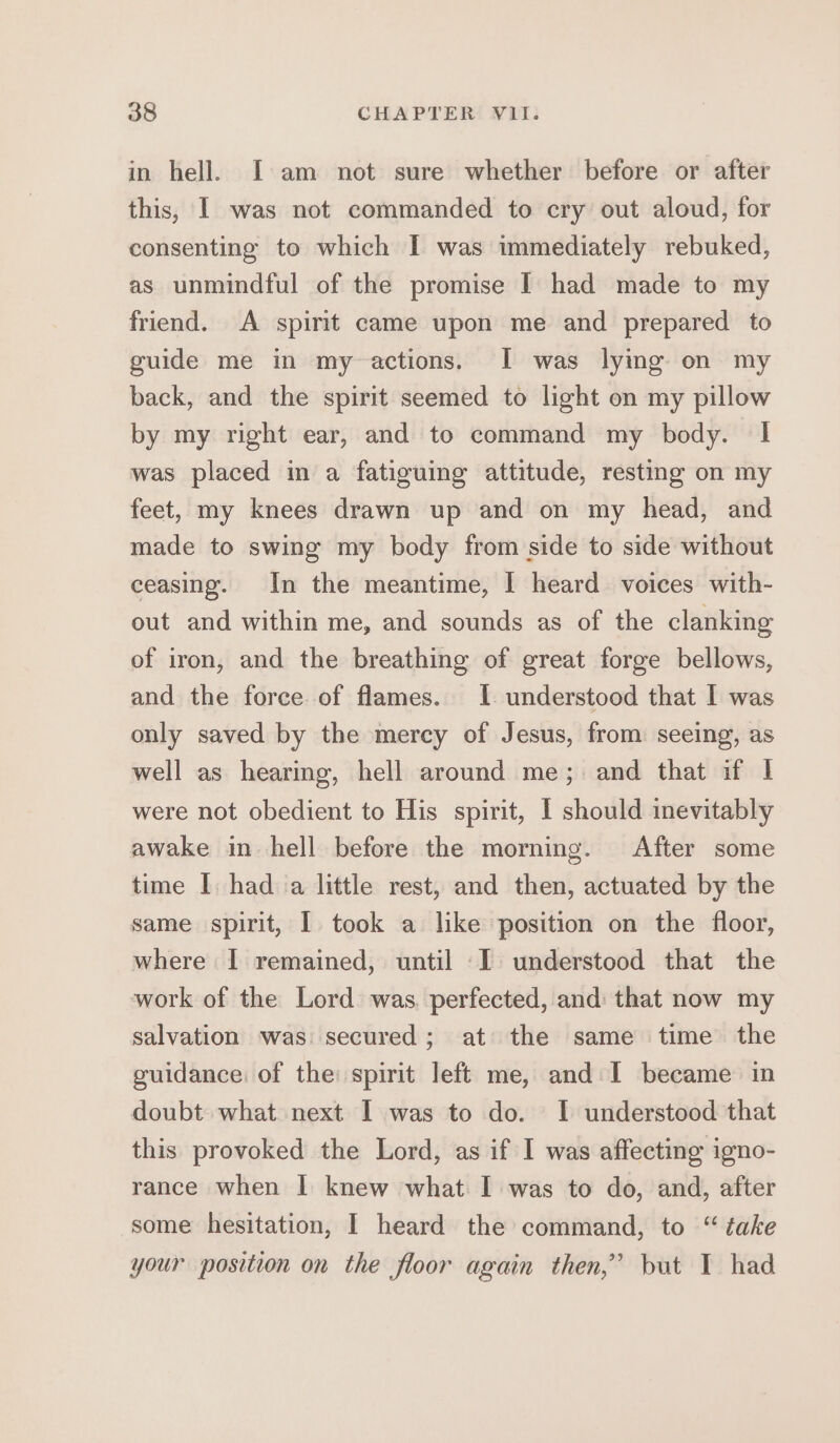 in hell. I am not sure whether before or after this, I was not commanded to cry out aloud, for consenting to which I was immediately rebuked, as unmindful of the promise I had made to my friend. A spirit came upon me and prepared to guide me in my actions. I was lying on my back, and the spirit seemed to light on my pillow by my right ear, and to command my body. I was placed in a fatiguing attitude, resting on my feet, my knees drawn up and on my head, and made to swing my body from side to side without ceasing. In the meantime, I heard voices with- out and within me, and sounds as of the clanking of iron, and the breathing of great forge bellows, and the force of flames. I understood that I was only saved by the mercy of Jesus, from seeing, as well as hearing, hell around me; and that if | were not obedient to His spirit, I should inevitably awake in hell before the morning. After some time I. had va little rest, and then, actuated by the same spirit, I took a like position on the floor, where I remained, until I understood that the work of the Lord was. perfected, and that now my salvation was secured; at the same time the guidance: of the: spirit left me, and I became in doubt what next 1 was to do. I understood that this provoked the Lord, as if I was affecting igno- rance when I knew what I was to do, and, after some hesitation, I heard the command, to “ take your position on the floor again then,’ but 1 had