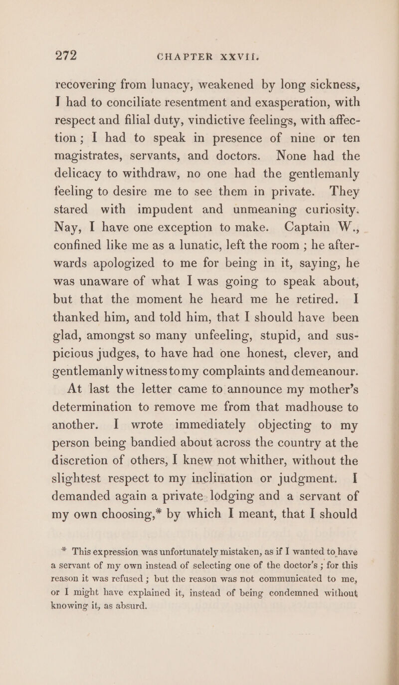 recovering from lunacy, weakened by long sickness, I had to conciliate resentment and exasperation, with respect and filial duty, vindictive feelings, with affec- tion; [ had to speak in presence of nine or ten magistrates, servants, and doctors. None had the delicacy to withdraw, no one had the gentlemanly feeling to desire me to see them in private. They stared with impudent and unmeaning curiosity. Nay, I have one exception to make. Captain W., confined like me as a lunatic, left the room ; he after- wards apologized to me for being in it, saying, he was unaware of what I was going to speak about, but that the moment he heard me he retired. I thanked him, and told him, that I should have been glad, amongst so many unfeeling, stupid, and sus- piciocus judges, to have had one honest, clever, and gentlemanly witnesstomy complaints and demeanour. At last the letter came to announce my mother’s determination to remove me from that madhouse to another. I wrote immediately objecting to my person being bandied about across the country at the discretion of others, I knew not whither, without the slightest respect to my inclination or judgment. I demanded again a private. lodging and a servant of my own choosing,* by which I meant, that I should * This expression was unfortunately mistaken, as if I wanted to have a servant of my own instead of selecting one of the doctor’s ; for this reason it was refused ; but the reason was not communicated to me, or I might have explained it, instead of being condemned without knowing it, as absurd.