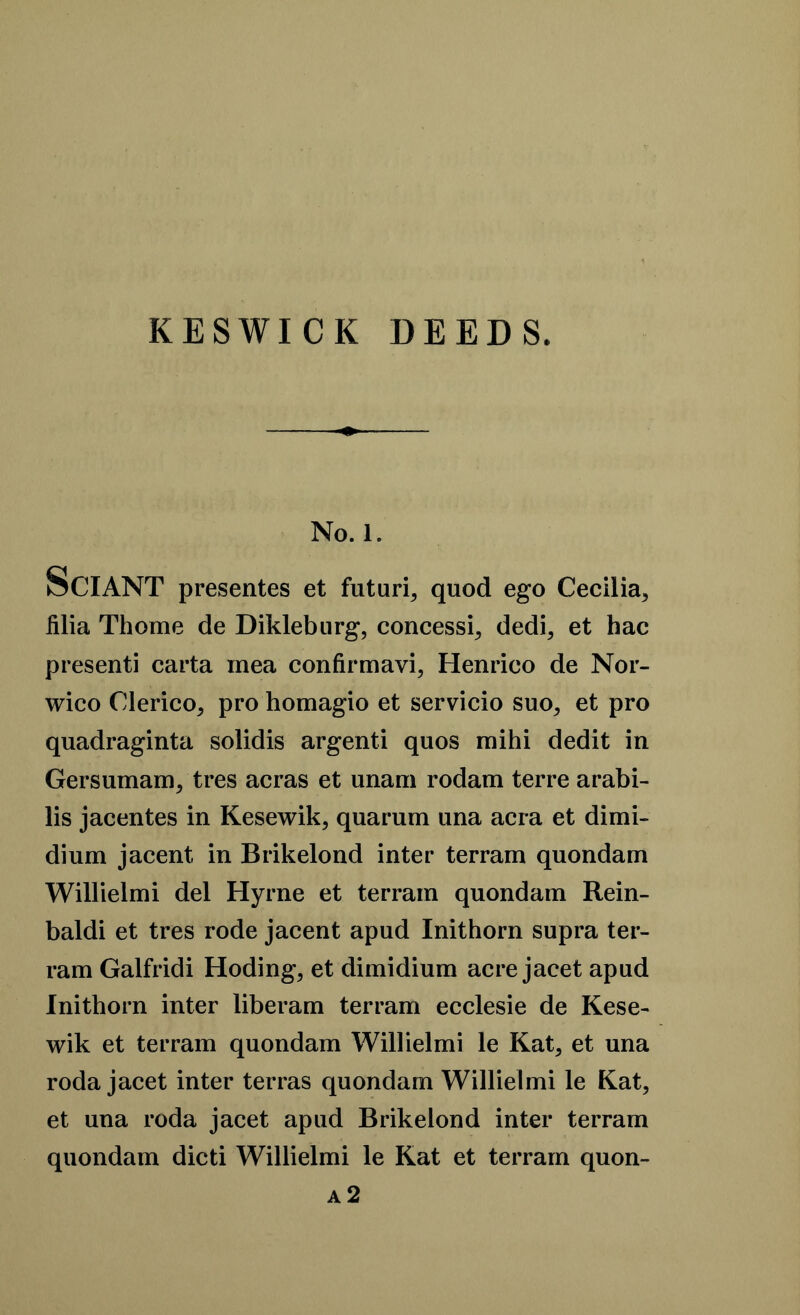 KESWICK DEEDS. No. 1. SCIANT presentes et futuri, quod ego Cecilia, filia Thome de Dikleburg, concessi, dedi, et hac presenti carta mea confirmavi, Henrico de Nor- wico Clerico, pro homagio et servicio suo, et pro quadraginta solidis argenti quos mihi dedit in Gersumam, tres acras et unam rodam terre arabi- lis jacentes in Kesewik, quarum una acra et dimi- dium jacent in Brikelond inter terram quondam Willielmi del Hyrne et terram quondam Rein- baldi et tres rode jacent apud Inithorn supra ter- ram Galfridi Hoding, et dimidium acre jacet apud Inithorn inter liberam terram ecclesie de Kese- wik et terram quondam Willielmi le Kat, et una roda jacet inter terras quondam Willielmi le Kat, et una roda jacet apud Brikelond inter terram quondam dicti Willielmi le Kat et terram quon- a 2