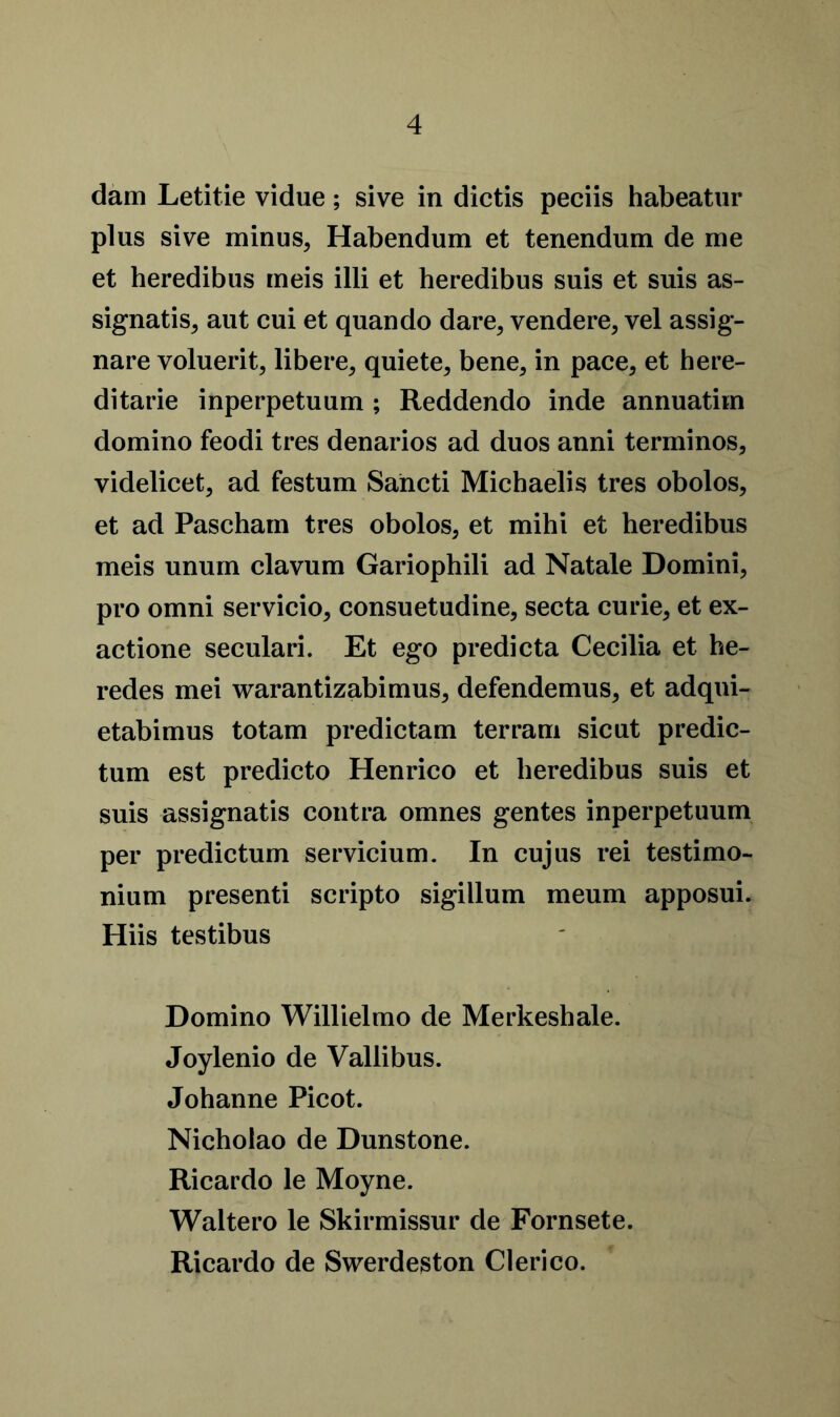 dam Letitie vidue; sive in dictis peciis habeatur plus sive minus, Habendum et tenendum de me et heredibus meis illi et heredibus suis et suis as- signatis, aut cui et quando dare, vendere, vel assig- nare voluerit, libere, quiete, bene, in pace, et here- ditarie inperpetuum ; Reddendo inde annuatim domino feodi tres denarios ad duos anni terminos, videlicet, ad festum Sahcti Michaelis tres obolos, et ad Pascham tres obolos, et mihi et heredibus meis unurn clavum Gariophili ad Natale Domini, pro omni servicio, consuetudine, secta curie, et ex- actione seculari. Et ego predicta Cecilia et he- redes mei warantizabimus, defendemus, et adqui- etabimus totam predictam ter ram sicut predic- tum est predicto Henrico et heredibus suis et suis assignatis contra omnes gentes inperpetuum per predictum servicium. In cujus rei testimo- nium presenti scripto sigillum meum apposui. Hiis testibus Domino Willielmo de Merkeshale. Joylenio de Vallibus. Johanne Picot. Nicholao de Dunstone. Ricardo le Moyne. Waltero le Skirmissur de Fornsete. Ricardo de Swerdeston Clerico.