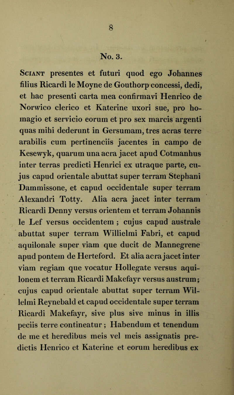 No. 3. Sciant presentes et futuri quod ego Johannes filius Ricardi le Moyne de Gouthorp concessi, dedi, et hac presenti carta mea confirmavi Henrico de Norwico clerico et Katerine uxori sue, pro ho- inagio et servicio eorum et pro sex marcis argenti quas mihi dederunt in Gersumam, tres acras terre arabilis cum pertinenciis jacentes in campo de Kesewyk, quarum unaacra jaeet apud Cotmanhus inter terras predicti Henrici ex utraque parte, cu- jus capud orientale abuttat super terram Stephani Dammissone, et capud occidentale super terram Alexandri Totty. Alia acra jacet inter terram Ricardi Denny versus orientem et terram Johannis le Lef versus occidentern ; cujus capud australe abuttat super terram Willielmi Fabri, et capud aquilonale super viam que ducit de Mannegrene apud pontem de Herteford. Et alia acra jacet inter viam regiam que vocatur Hollegate versus aqui- lonem et terram Ricardi Makefayr versus austrum; cujus capud orientale abuttat super terram Wil- lelmi Reynebald et capud occidentale super terram Ricardi Makefayr, sive plus sive minus in illis peciis terre contineatur ; Habendum et tenendum de me et heredibus meis vel meis assignatis pre- dictis Henrico et Katerine et eorum heredibus ex