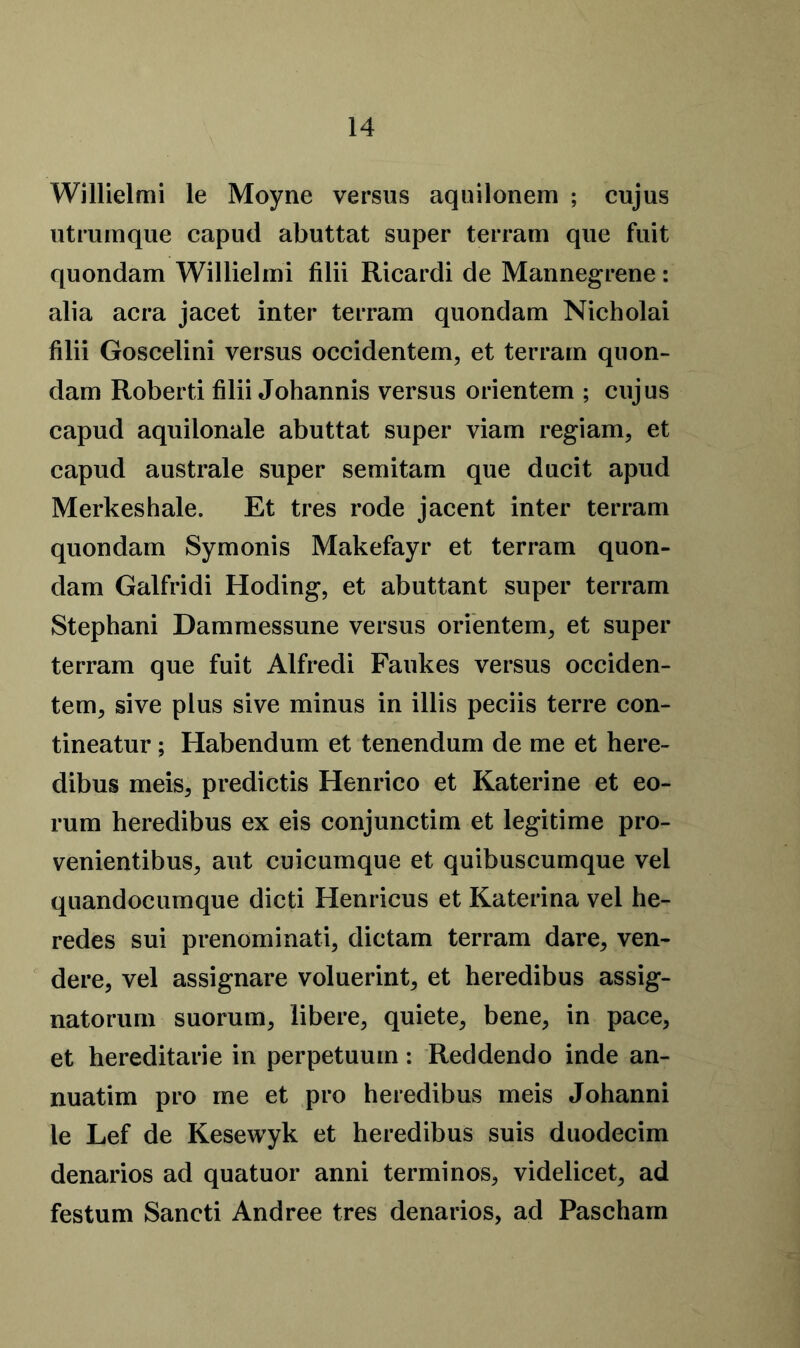 Willielmi le Moyne versus aquilonem ; cujus utrumque capud abuttat super terrain que fuit quondam Willielmi filii Ricardi de Mannegrene: alia acra jacet inter terrain quondam Nicholai filii Goscelini versus occidentem, et terrain quon- dam Robert! filii Johannis versus orientem ; cujus capud aquilonale abuttat super viam regiam, et capud australe super semitam que ducit apud Merkeshale. Et tres rode jacent inter terram quondam Symonis Makefayr et terram quon- dam Galfridi Hoding, et abuttant super terram Stephani Dammessune versus orientem, et super terram que fuit Alfredi Faukes versus occiden- tem, sive plus sive minus in illis peciis terre con- tineatur; Habendum et tenendum de me et here- dibus meis, predictis Henrico et Katerine et eo- rum heredibus ex eis conjunctim et legitime pro- venientibus, aut cuicumque et quibuscumque vel quandocumque dicti Henricus et Katerina vel he- redes sui prenominati, dictam terram dare, ven- dere, vel assignare voluerint, et heredibus assig- natorum suorum, libere, quiete, bene, in pace, et hereditarie in perpetuum: Reddendo inde an- nuatim pro me et pro heredibus meis Johanni le Lef de Kesewyk et heredibus suis duodecim denarios ad quatuor anni terminos, videlicet, ad festum Sancti Andree tres denarios, ad Pascham