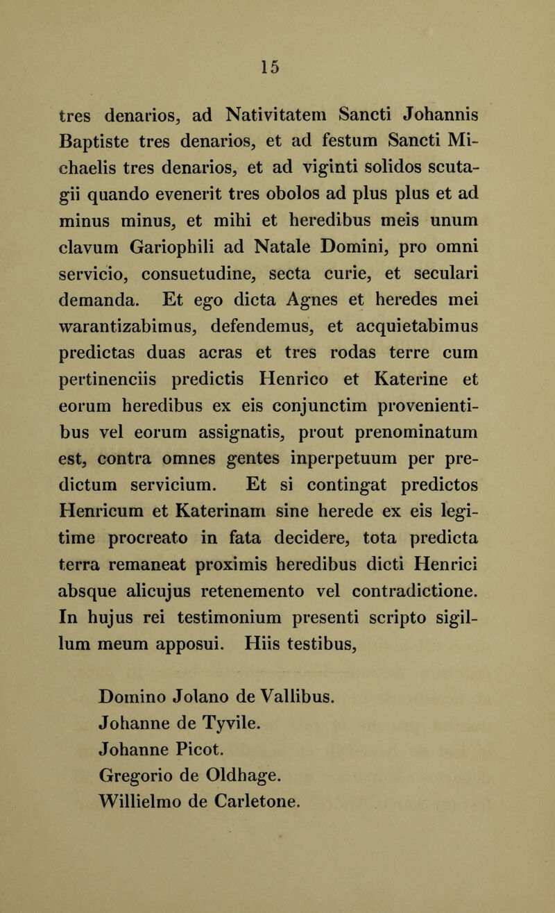 tres denarios, ad Nativitatem Sancti Johannis Baptiste tres denarios, et ad festum Sancti Mi- chaelis tres denarios, et ad viginti solidos scuta- gii quando evenerit tres obolos ad plus plus et ad minus minus, et mihi et heredibus meis unum elavum Gariophili ad Natale Domini, pro omni servicio, consuetudine, secta curie, et seculari demanda. Et ego dicta Agnes et heredes mei warantizabimus, defendemus, et acquietabimus predictas duas acras et tres rodas terre cum pertinenciis predictis Henrico et Katerine et eorum heredibus ex eis conjunctim provenienti- bus vel eorum assignatis, prout prenominatum est, contra omnes gentes inperpetuum per pre- dictum servicium. Et si contingat predictos Henricum et Katerinam sine herede ex eis legi- time procreato in fata decidere, tota predicta terra remaneat proximis heredibus dicti Henrici absque alicujus retenemento vel eontradictione. In hujus rei testimonium presenti scripto sigil- lum meum apposui. Hiis testibus, Domino Jolano de Vallibus. Johanne de Tyvile. Johanne Picot. Gregorio de Oldhage. Willielmo de Carletone.