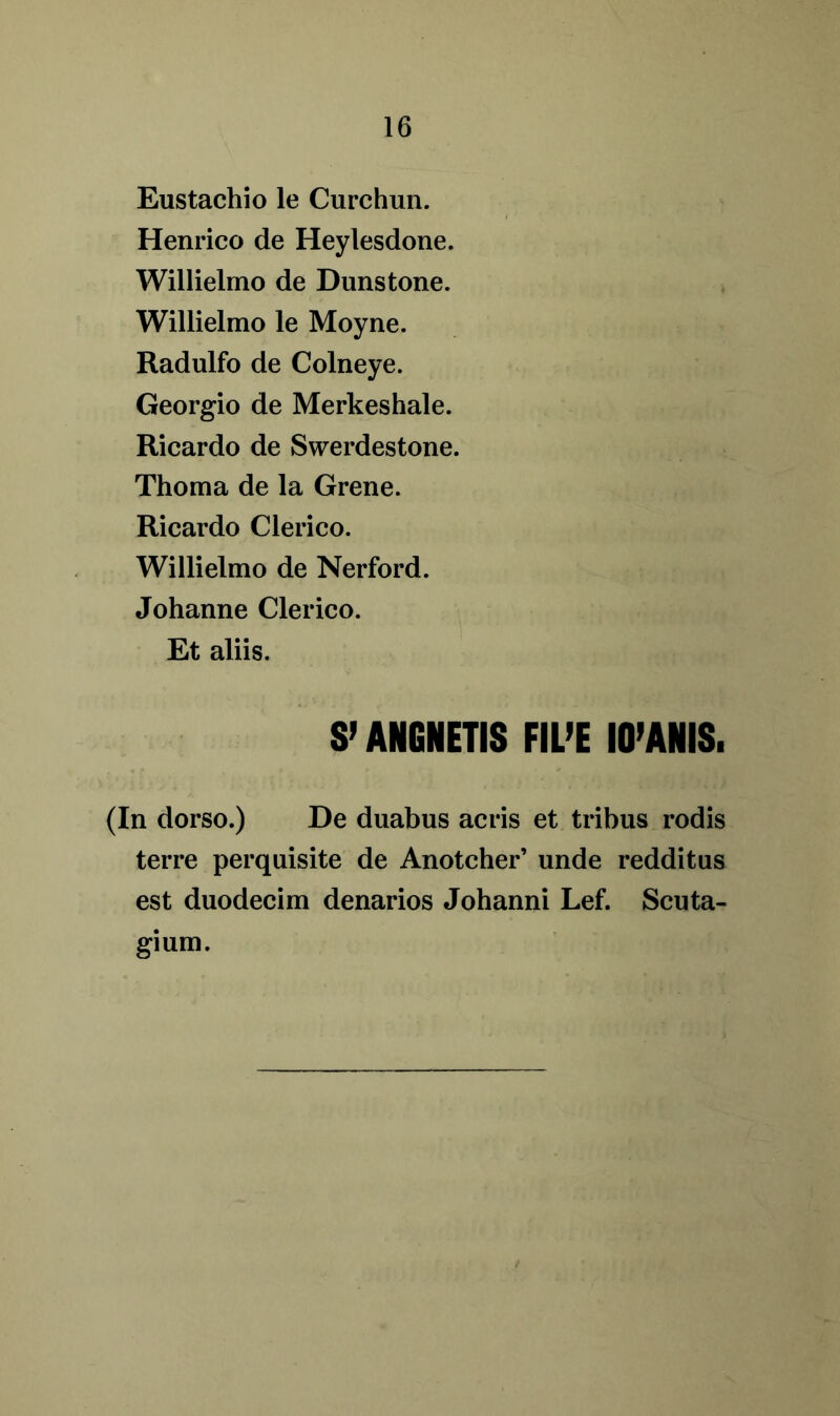 Eustachio le Curchun. Henrico de Heylesdone. Willielmo de Dunstone. Willielmo le Moyne. Radulfo de Colneye. Georgio de Merkeshale. Ricardo de Swerdestone. Thoma de la Grene. Ricardo Clerico. Willielmo de Nerford. Johanne Clerico. Et aliis. S’ ANGNETIS FIL’E 10’ANIS. (In dorso.) De duabus acris et tribus rodis terre perquisite de Anotcher’ unde redditus est duodecim denarios Johanni Lef. Scuta- gium.