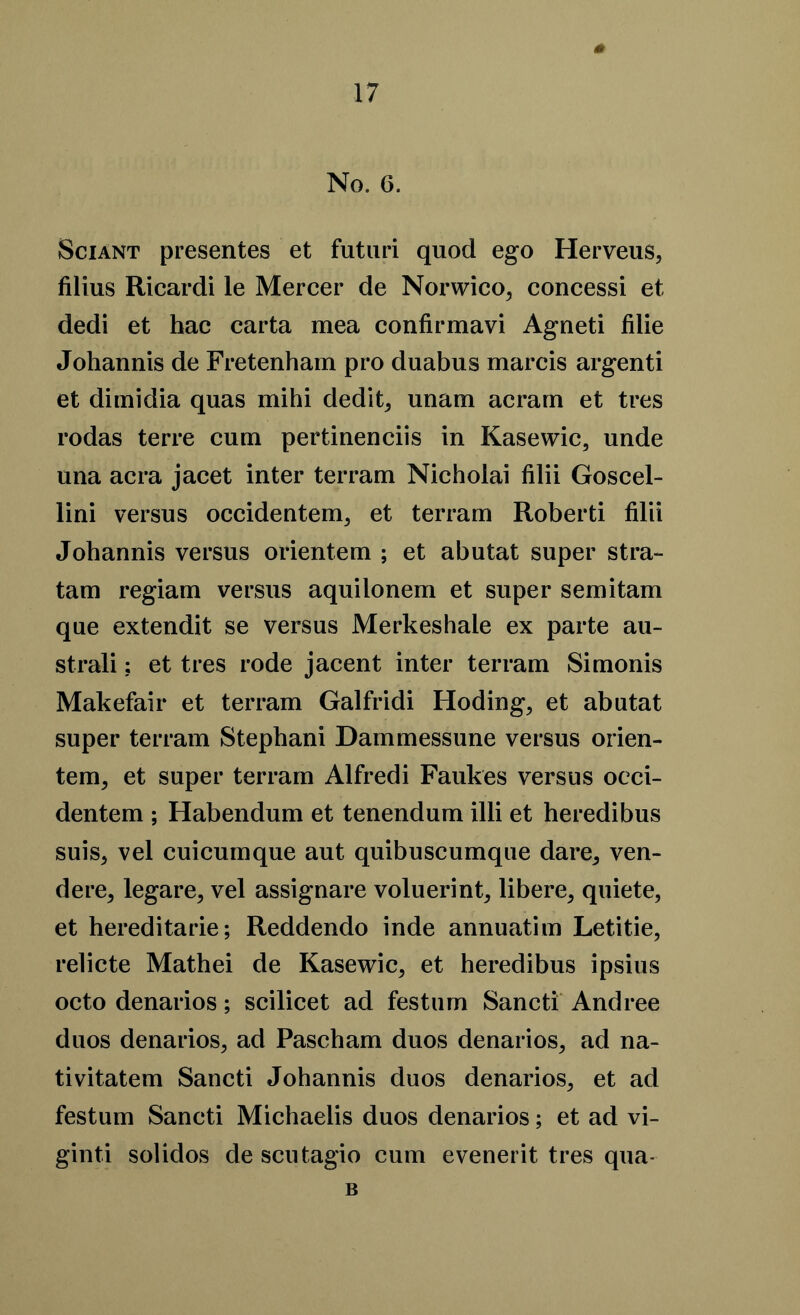 No. 6. Sciant presentes et futuri quod ego Herveus, Alius Ricardi le Mercer de Norwico, concessi et dedi et hac carta mea confirmavi Agneti filie Johannis de Fretenham pro duabus marcis argenti et dimidia quas mihi dedit, unam acrarn et tres rodas terre cum pertinenciis in Kasewic, unde una acra jacet inter terram Nicholai filii Goscel- lini versus occidentem, et terram Roberti filii Johannis versus orientem ; et abutat super stra- tam regiam versus aquilonem et super semitam que extendit se versus Merkeshale ex parte au- strali; et tres rode jacent inter terram Simonis Makefair et terram Galfridi Hoding, et abutat super terram Stephani Dammessune versus orien- tem, et super terram Alfredi Faukes versus oeci- dentem ; Habendum et tenendum illi et heredibus suis, vel cuicumque aut quibuscumqne dare, ven- dere, legare5 vel assignare voluerint, libere, quiete, et hereditarie; Reddendo inde annuatim Letitie, relicte Mathei de Kasewic, et heredibus ipsius octo denarios; scilicet ad festnm Sancti Andree duos denarios, ad Pascham duos denarios, ad na- tivitatem Sancti Johannis duos denarios, et ad festum Sancti Michaelis duos denarios; et ad vi- ginti solidos de scutagio cum evenedt tres qua- B