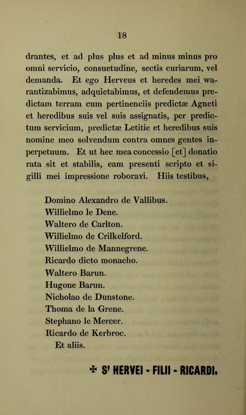 drantes, et ad plus plus et ad minus minus pro omni servicio, consuetudine, seeds curiarum, vel demanda. Et ego Herveus et heredes mei wa- rantizabimuSj adquietabimus* et defendemus pre- dictam terram cum pertinenciis predictae Agneti et heredibus suis vel suis assignatis* per predic- tum servicium, predictae Letitie et heredibus suis nomine meo solvendum contra omnes gentes in- perpetuum. Et ut hec mea concessio [et] donatio rata sit et stabilise earn present! scripto et si- gilli mei impressione roboravi. Hiis testibus, Domino Alexandro de Vallibus. Willielmo le Dene. Waltero de Carlton. Willielmo de Crilkelford. Willielmo de Mannegrene. Ricardo dicto monacho. Waltero Barun. Hugone Barun. Nicholao de Dunstone. Thoma de la Grene. Stephano le Mercer. Ricardo de Kerbroc. Et aliis. * S’ HERVEI - FILM - RICARDI.