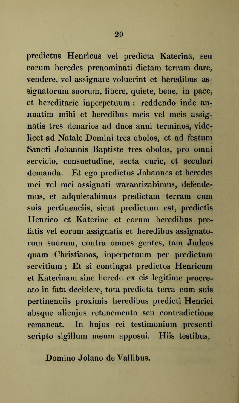 predictus Henricus vel predicta Katerina, seu eorum heredes prenominati dictam terram dare, vendere, vel assignare voluerint et beredibus as- signatorum suorum, libere, quiete, bene, in pace, et hereditarie inperpetuum ; reddendo inde an- nuatim mihi et heredibus meis vel meis assig- natis tres denarios ad duos anni terminos, vide- licet ad Natale Domini tres obolos, et ad festum Sancti Johannis Baptiste tres obolos, pro omni servicio, consuetudine, secta curie, et seculari demanda. Et ego predictus Johannes et heredes mei vel mei assignati warantizabimus, defende- mus, et adquietabimus predictam terram cum suis pertinenciis, sicut predictum est, predictis Henrico et Katerine et eorum heredibus pre- fatis vel eorum assignatis et heredibus assignato- rum suorum, contra omnes gentes, tarn Judeos quam Christianos, inperpetuum per predictum servitium ; Et si contingat predictos Henricum et Katerinam sine herede ex eis legitime procre- ato in fata decidere, tota predicta terra cum suis pertinenciis proximis heredibus predicti Henrici absque alicujus retenemento seu contradictione remaneat. In hujus rei testimonium presenti scripto sigillum meum apposui. Hiis testibus, Domino Jolano de Vallibus.