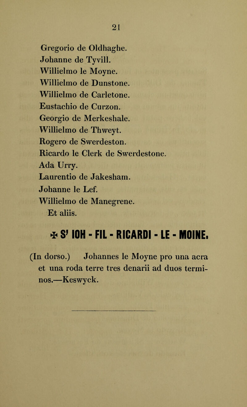Gregorio de Oldhaghe. Johanne de Tyvill. Willielmo le Moyne. Willielmo de Dunstone. Willielmo de Carletone. Eustachio de Curzon. Georgio de Merkeshale. Willielmo de Thweyt. Rogero de Swerdeston. Ricardo le Clerk de Swerdestone. Ada Urry. Laurentio de Jakesham. Johanne le Lef. Willielmo de Manegrene. Et aliis. * S’ I0H - FIL - RICARDI - LE - NIOINE. (In dorso.) Johannes le Moyne pro una acra et una roda terre tres denarii ad duos termi- nos.—Keswyck.