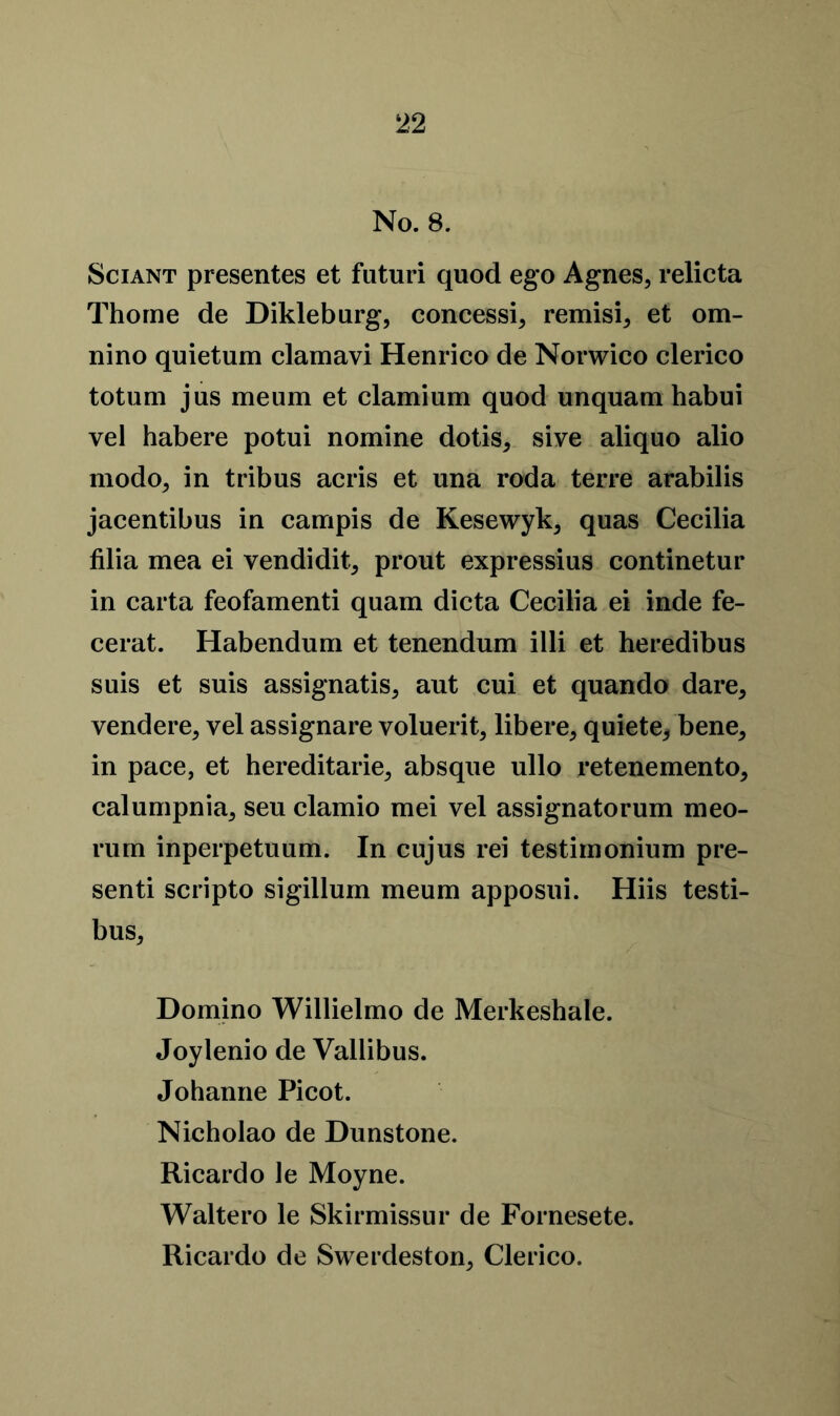 No. 8. Sciant presentes et futuri quod ego Agnes, relicta Thome de Dikleburg, concessi, remisi, et om- nino quietum clamavi Henrico de Norwico clerico totum jus meum et clamium quod unquam habui vel habere potui nomine dotis, sive aliquo alio modo, in tribus acris et una roda terre arabilis jacentibus in campis de Kesewyk, quas Cecilia filia mea ei vendidit, prout expressius continetur in carta feofamenti quam dicta Cecilia ei inde fe- cerat. Habendum et tenendum illi et heredibus suis et suis assignatis, aut cui et quando dare, vendere, vel assignare voluerit, libere, quiete* bene, in pace, et hereditarie, absque ullo retenemento, calumpnia, seu clamio mei vel assignatorum meo- rum inperpetuum. In cujus rei testimonium pre- sent scripto sigillum meum apposui. Hiis testi- bus, Domino Willielmo de Merkeshale. Joylenio de Vallibus. Johanne Picot. Nicholao de Dunstone. Ricardo le Moyne. Waltero le Skirmissur de Fornesete. Ricardo de Swerdeston, Clerico.