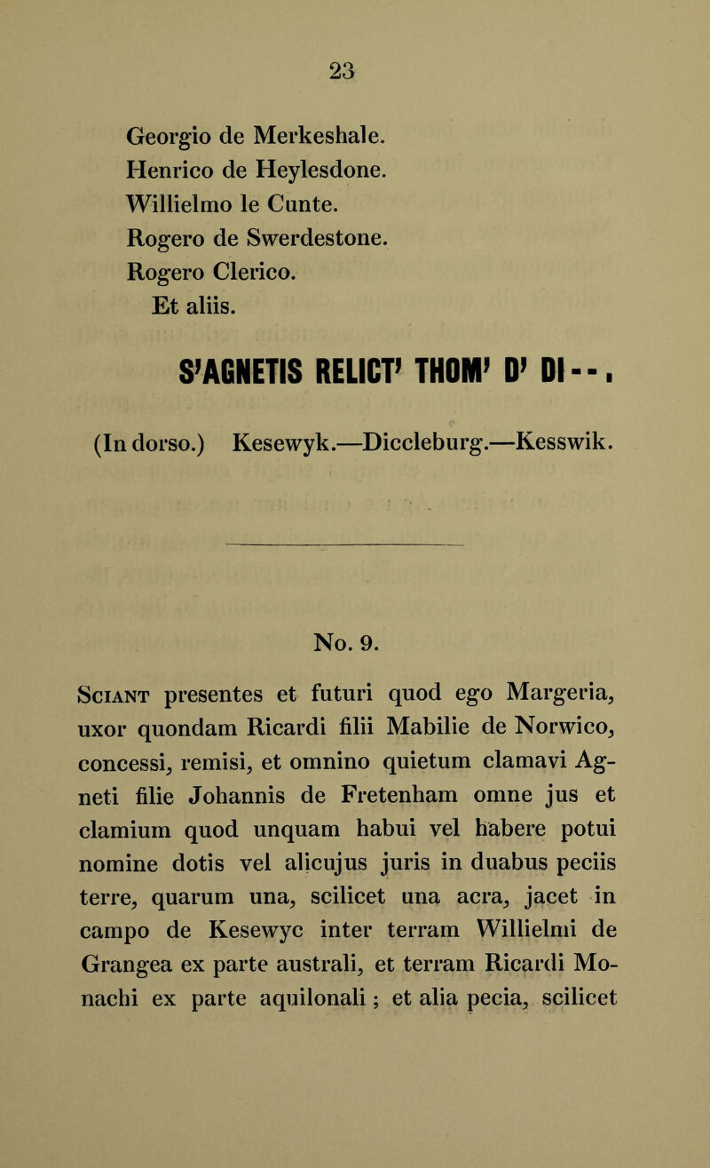 Georgio de Merkeshale. Henrico de Heylesdone. Willielmo le Cunte. Rogero de Swerdestone. Rogero Clerico. Et aliis. S’AGNETIS RELICT’ THOM’ D’ Dl--. (In dorso.) Kesewyk.—Diccleburg.—Kesswik. No. 9. Sciant presentes et futuri quod ego Margeria, uxor quondam Ricardi filii Mabilie de Norwico^ concessit remisi, et omnino quietum clamavi Ag- neti filie Johannis de Fretenham omne jus et clamium quod unquam habui vel habere potui nomine dotis vei alicujus juris in duabus peciis terre, quarum una, scilicet una acra,, jacet in campo de Kesewyc inter terrain Willielmi de Grangea ex parte australi, et terram Ricardi Mo- nachi ex parte aquilonali; et alia pecia, scilicet