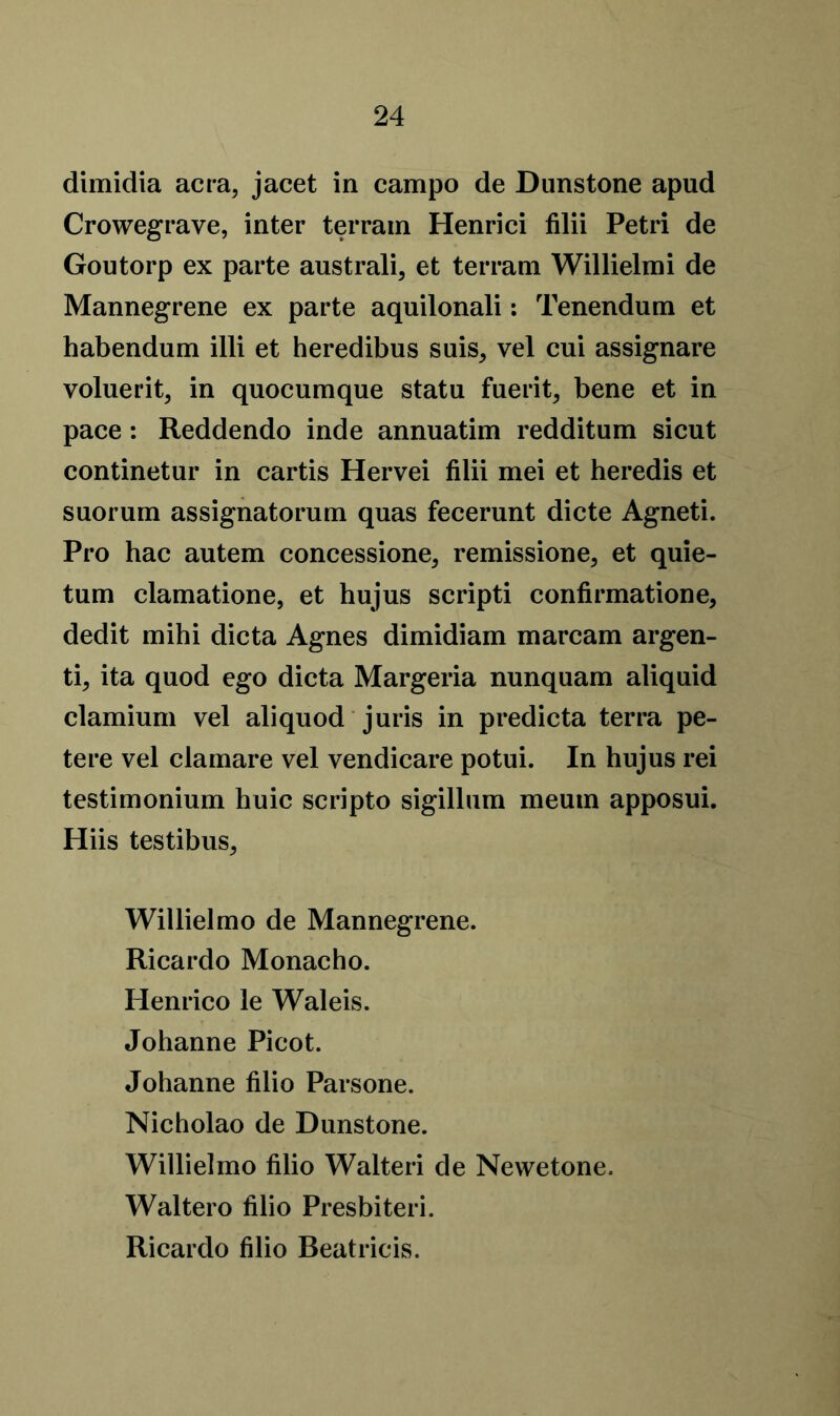 dimidia acra, jacet in campo de Duns tone apud Crowegrave, inter terrain Henrici filii Petri de Goutorp ex parte australi, et terrain Willielmi de Mannegrene ex parte aquilonali: Tenendum et habendum illi et heredibus suis, vel cui assignare voluerit5 in quocumque statu fuerit, bene et in pace: Reddendo inde annuatim redditum sicut continetur in cartis Hervei filii mei et heredis et suorum assignatorum quas fecerunt dicte Agneti. Pro hac autem concessioner remission e, et quie- tum clamatione, et hujus scripti confirmatione, dedit mihi dicta Agnes dimidiam marcam argen- tic ita quod ego dicta Margeria nunquam aliquid clamium vel aliquod juris in predicta terra pe- tere vel clamare vel vendicare potui. In hujus rei testimonium huic scripto sigillum meutn apposui. Hiis testibuSr Willielmo de Mannegrene. Ricardo Monacho. Henrico le Waleis. Johanne Picot. Johanne filio Parsone. Nicholao de Dunstone. Willielmo filio Walteri de Newetone. Waltero filio Presbiteri. Ricardo filio Beatricis.