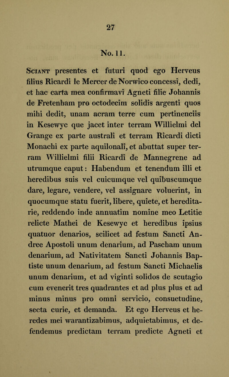 No. 11. Sciant presentes et fiituri quod ego Herveus filius Ricardi le Mercer de Norwico concessi, dedi, et hac carta mea confirmavi Agneti filie Johannis de Fretenham pro octodecim solidis argenti quos mihi dedit, unam acram terre cum pertinenciis in Kesewyc que jacet inter terram Willielmi del Grange ex parte australi et terram Ricardi dicti Monachi ex parte aquilonali, et abuttat super ter- ram Willielmi filii Ricardi de Mannegrene ad utrumque caput: Habendum et tenendum illi et heredibus suis vel cuicumque vel quibuscumque dare, legare, vendere, vel assignare voluerint, in quocumque statu fuerit, libere, quiete, et heredita- rie, reddendo inde annuatim nomine meo Letitie relicte Mathei de Kesewyc et heredibus ipsius quatuor denarios, scilicet ad festum Sancti An- dree Apostoli unum denarium, ad Pascham unum denarium, ad Nativitatem Sancti Johannis Bap- tiste unum denarium, ad festum Sancti Michaelis unum denarium, et ad viginti solidos de scutagio cum evenerit tres quadrantes et ad plus plus et ad minus minus pro omni servicio, consuetudine, secta curie, et demanda. Et ego Herveus et he- redes mei warantizabimus, adquietabimus, et de- fendemus predictam terram predicte Agneti et
