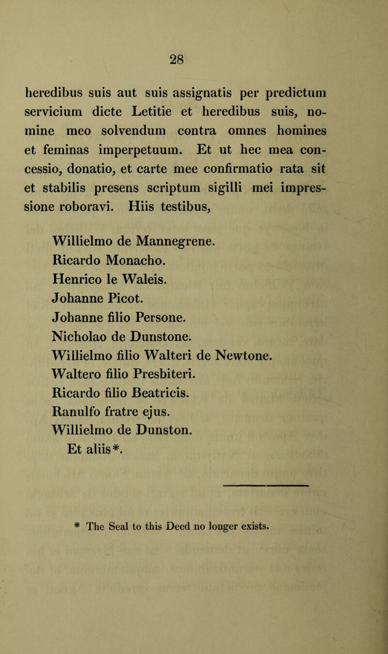 heredibus suis aut suis assignatis per predictum servicium dicte Letitie et heredibus suis, no- mine meo solvendum contra omnes homines et feminas imperpetuum. Et ut hec mea con- cession donatio, et carte mee confirmatio rata sit et stabilis presens scriptum sigilli mei impres- sione roboravi. Hiis testibus, Willielmo de Mannegrene. Ricardo Monacho. Henrico le Waleis. Johanne Picot. Johanne filio Persone. Nicholao de Dunstone. Willielmo filio Walteri de Newtone. Waltero filio Presbiteri. Ricardo filio JBeatricis. Ranulfo fratre ejus. Willielmo de Dunston. Et aliis*. * The Seal to this Deed no longer exists.