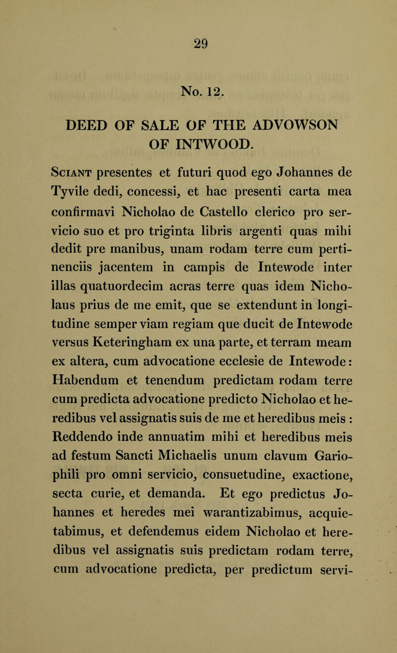 No. 12. DEED OF SALE OF THE ADVOWSON OF INTWOOD. Sciant presentes et futuri quod ego Johannes de Tyvile dedi, concessit et hac presenti carta mea confirmavi Nicholao de Castello clerico pro ser- vicio suo et pro triginta libris argenti quas mihi dedit pre manibus, unam rodam terre cum perti- nenciis jacentem in campis de Intewode inter illas quatuordecim acras terre quas idem Nicho- laus prius de me emit; que se extendunt in longi- tudine semper viam regiam que ducit de Intewode versus Keteringham ex una parte, et ter ram meam ex altera, cum advocatione ecclesie de Intewode: Habendum et tenendum predictam rodam terre cum predicta advocatione predicto Nicholao et he- redibus vel assignatis suis de me et heredibus meis : Reddendo inde annuatim mihi et heredibus meis ad festum Sancti Michaelis unum clavum Gario- phili pro omni servicio, consuetudine, exactione, secta curie, et demanda. Et ego predictus Jo- hannes et heredes mei warantizabimus, acquie- tabimus, et defendemus eidem Nicholao et here- dibus vel assignatis suis predictam rodam terre, cum advocatione predicta, per predictum servi-