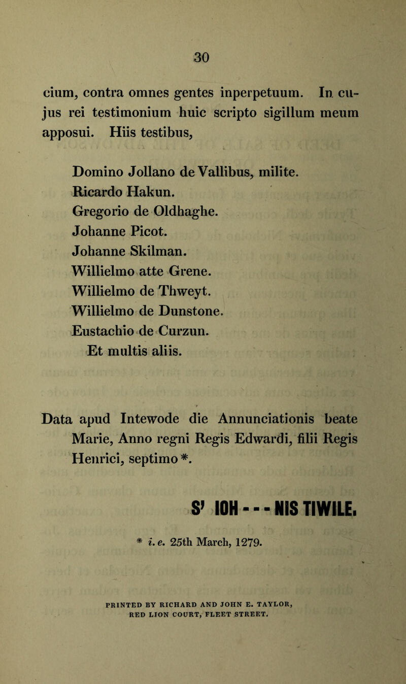 cium, contra omnes gentes inperpetuum. In cu- jus rei testimonium huic scripto sigillum meum apposui. Hiis testibus, Domino Jollano deVallibus, milite. Ricardo Hakun. Gregorio de Oldhaghe. Johanne Picot. Johanne Skilman. Willielmo atte Grene. Willielmo de Thweyt. Willielmo de Dunstone. Eustachio de Curzun. Et multis aliis. Data apud Intewode die Annunciationis beate Marie, Anno regni Regis Edwardi, filii Regis Henrici, septimo *. S’ I0H — NiS TIWILE. * i.e. 25 th March, 1279. PRINTED BY RICHARD AND JOHN E. TAYLOR, RED LION COURT, FLEET STREET.