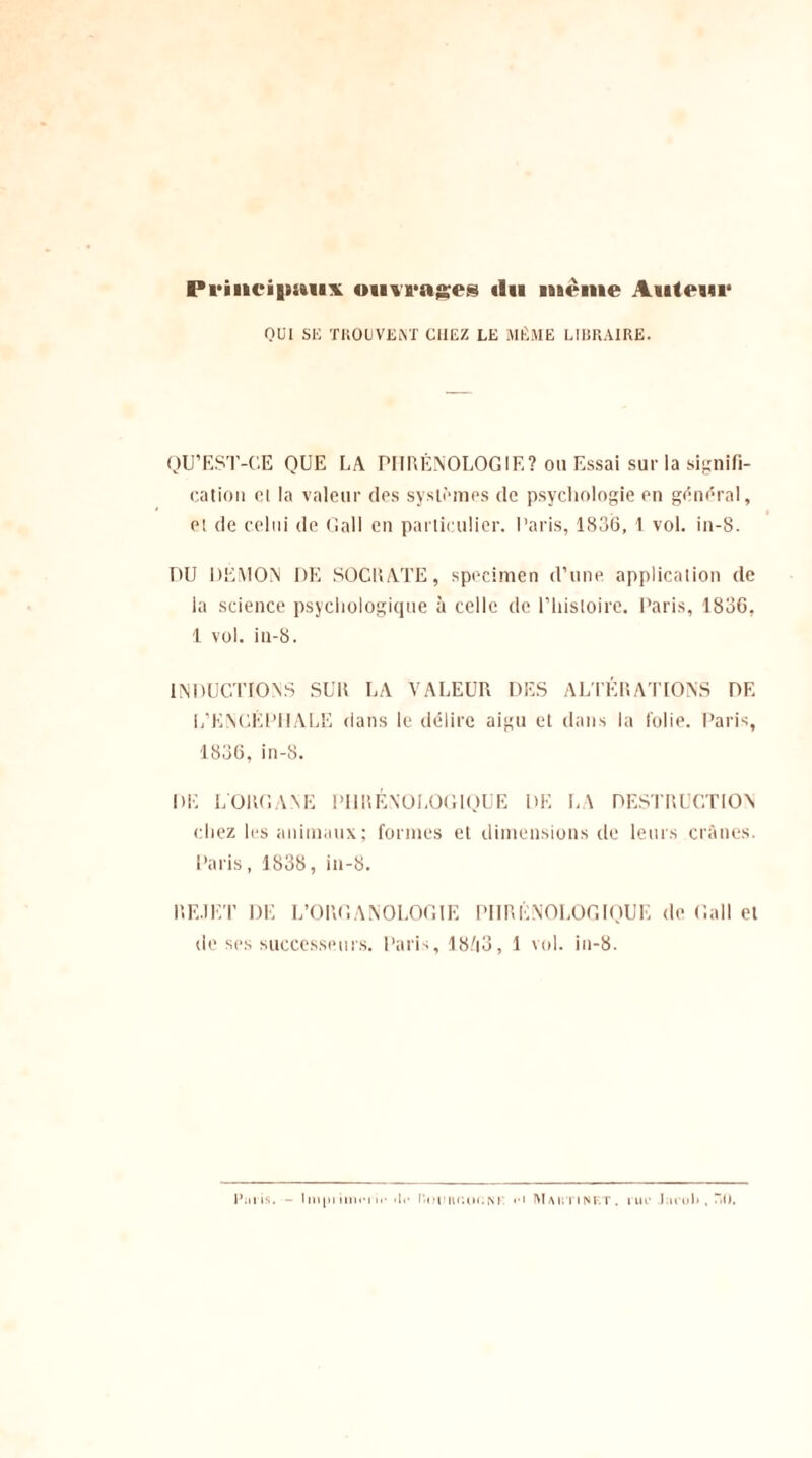 PriiH'igiitHX omragnes «lu même Aiilem1 QUI SE TROUVENT CHEZ LE MÊME LIBRAIRE. QU’EST-CE QUE LA PIIRÉNOLOGIF,? 011 Essai sur la signifi¬ cation et la valeur des systèmes de psychologie en général, et de celui de Gall en particulier. Paris, 1836, 1 vol. in-8. DU DEMON DE SOCRATE, specimen d’une application de la science psychologique à celle de l’histoire. Paris, 1836, 1 vol. in-8. INDUCTIONS SUR LA VALEUR DES ALTÉRATIONS DE L’ENCÉPHALE dans le délire aigu et dans la folie. Paris, 1836, in-8. DE L'ORGANE PI1RÉNOLOGIQUE DE LA DESTRUCTION chez les animaux; formes et dimensions de leurs crânes. Paris, 1838, in-8. REJET DE L’ORGANOLOGIE PIIRÉNOLOGIQUE de Gall et de ses successeurs. Paris, 18/i3, 1 vol. in-8. l’.iris. - Ini[ii imiM i«• «lr l'ctiiu.ui.,\i H MahtiNF.T. rue* Jarub , î»0.