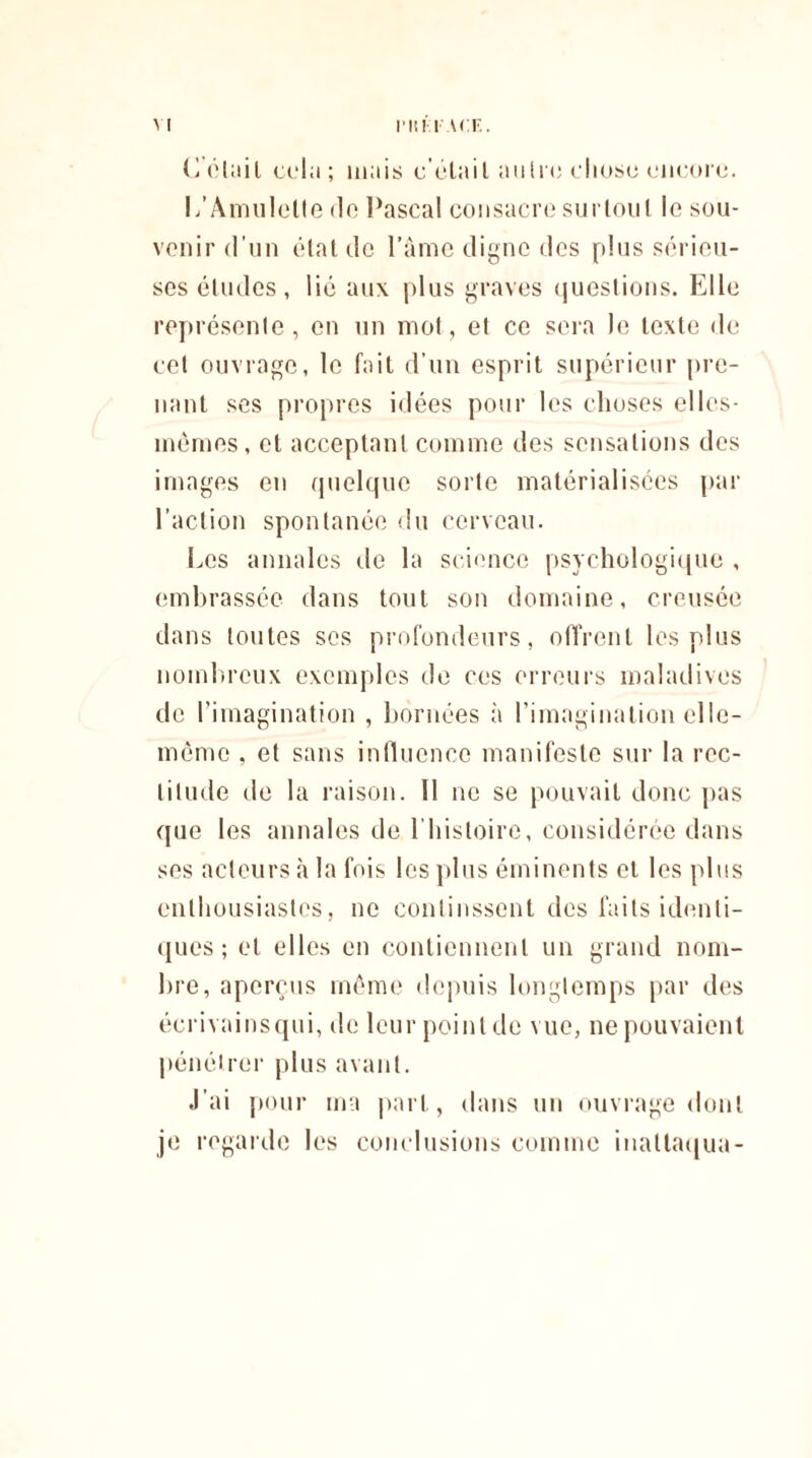 (détail cela; mais c elait autre chose encore. 1/Amulette de Pascal consacre surtout le sou¬ venir d’un état de l’âme digne des plus sérieu¬ ses études, lié aux plus graves questions. Elle représente, en un mot, et ce sera le texte de cet ouvrage, le fait d’un esprit supérieur pre¬ nant ses propres idées pour les choses elles- mêmes, et acceptant comme des sensations des images en quelque sorte matérialisées par l’action spontanée du cerveau. Les annales de la science psychologique , embrassée dans tout son domaine, creusée dans toutes ses profondeurs, offrent les plus nombreux exemples de ces erreurs maladives de l’imagination , bornées à l’imagination elle- même , et sans influence manifeste sur la rec¬ titude de la raison. 11 ne se pouvait donc pas que les annales de l’histoire, considérée dans ses acteurs à la fois les plus éminents et les plus enthousiastes, ne continssent des faits identi¬ ques ; et elles en contiennent un grand nom¬ bre, aperçus même depuis longtemps par des écrivainsqui, de leur point de vue, ne pouvaient pénétrer plus avant. J’ai pour ma part, dans un ouvrage dont je regarde les conclusions comme inallaqua-