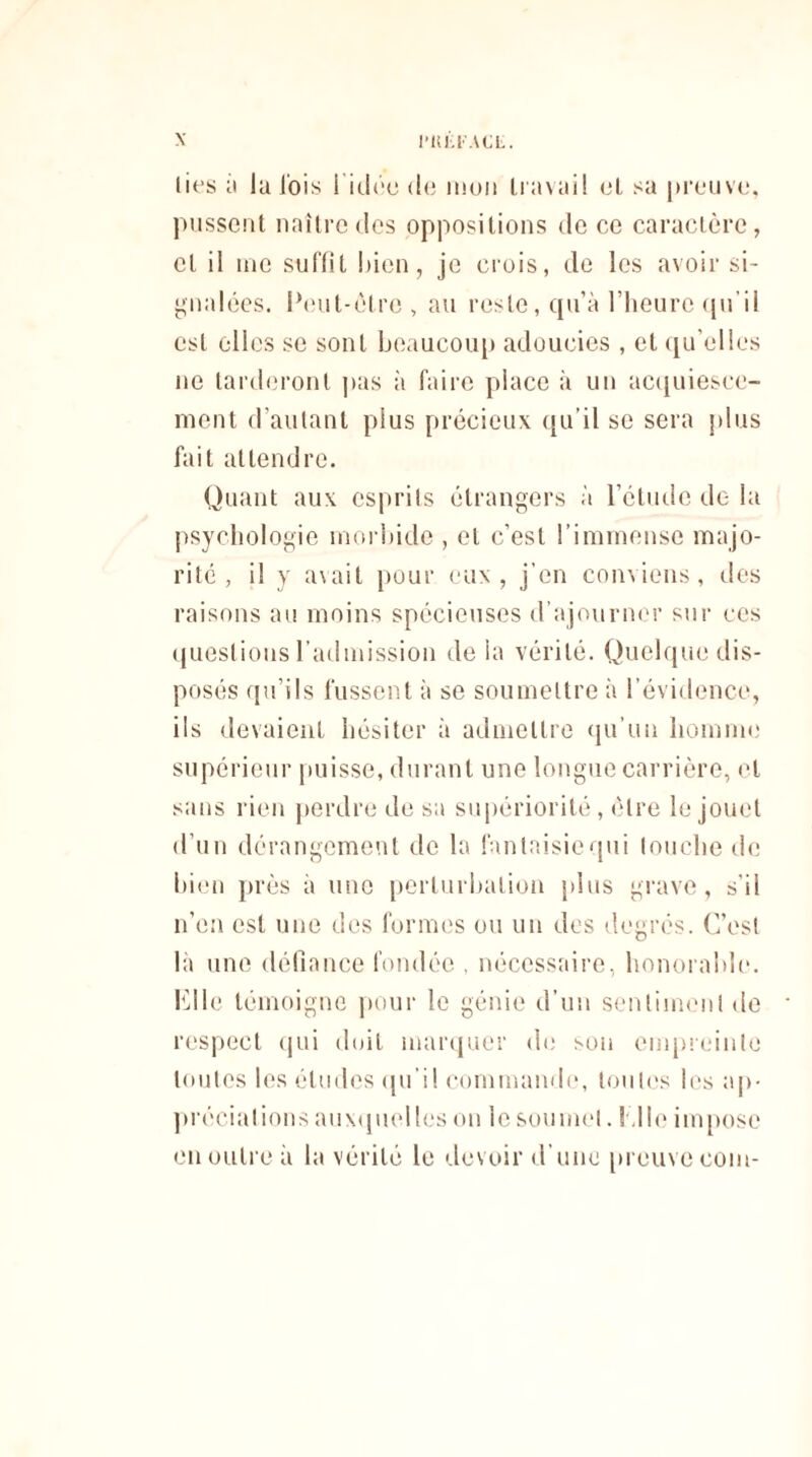 lies à la J'ois l'idée de mon Iravail el sa preuve, pussent naître des oppositions de ce caractère, et il me suffit bien, je crois, de les avoir si¬ gnalées. Peut-être , au reste, qu’à l’heure qu’il est elles se sont beaucoup adoucies , et qu’elles ne tarderont pas à faire place à un acquiesce¬ ment d’autant plus précieux qu’il se sera plus fait attendre. Quant aux esprits étrangers à l’étude de la psychologie morbide , el c’est l’immense majo¬ rité , il y avait pour eux, j’en conviens, des raisons au moins spécieuses d’ajourner sur ces questions l’admission de la vérité. Quelque dis¬ posés qu’ils fussent à se soumettre à l’évidence, ils devaient hésiter à admettre qu’un homme supérieur puisse, durant une longue carrière, et sans rien perdre de sa supériorité, être le jouet d’un dérangement de la fantaisie qui louche de bien près à une perturbation plus grave, s’il n’en est une des formes ou un des degrés. C’est là une défiance fondée , nécessaire, honorable. Elle témoigne pour le génie d’un sentiment de respect qui doit marquer de sou empreinte toutes les éludes qu'il commande, toutes les ap¬ préciations auxquelles on le soumet. Elle impose en outre à la vérité le devoir d'une preuve coin-