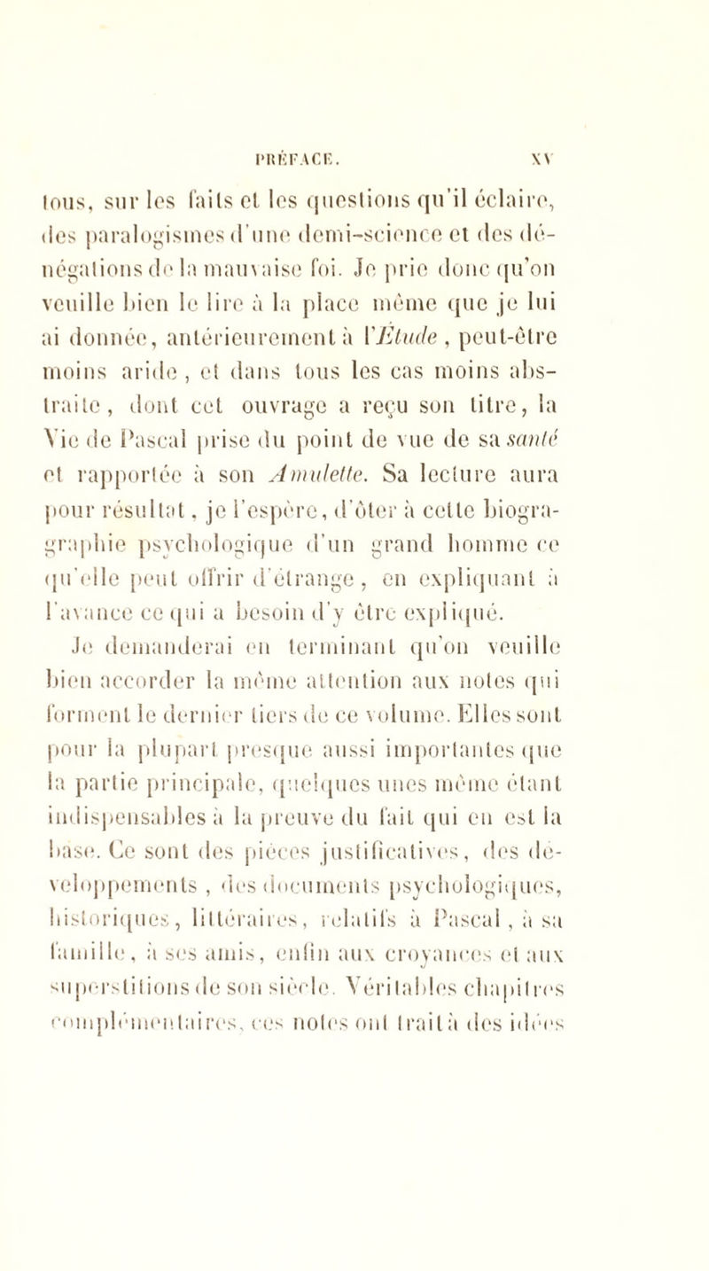 tous, sur les faits et les questions qu’il éclaire, des paralogismes d’une demi-science et des dé¬ négations de la mauvaise foi. Je prie donc qu’on veuille bien le lire à la place même que je lui ai donnée, antérieurement à Y Etude , peut-être moins aride , et dans tous les cas moins abs¬ traite, dont cet ouvrage a reçu son litre, la Vie de Pascal prise du point de vue de sa santé et rapportée à son Amulette. Sa lecture aura pour résultat. je l’espère, d’ôter à cette biogra- graphie psychologique d’un grand homme ce qu'elle peut offrir d'étrange, en expliquant à l’avance ce qui a besoin d’y être expliqué. Je demanderai en terminant qu’on veuille bien accorder la même attention aux notes qui forment le dernier tiers de ce volume. Elles sont pour la plupart presque aussi importantes que la partie principale, quelques unes même étant indispensables à la preuve du fait qui en est la base. Ce sont des pièces justificatives, des dé¬ veloppements , des documents psychologiques, historiques, littéraires, relatifs à Pascal, à sa famille, à ses amis, enfin aux croyances et aux superstitions de son siècle. Véritables chapitres complémentaires, cos notes ont traita des idées